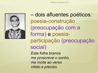 rafabebum.blogspot.com 
– dois afluentes poéticos: 
poesia-construção 
(preocupação com a 
forma) e poesia-participação 
(preocupação 
social) 
Esta folha branca 
me proscreve o sonho, 
me incita ao verso 
nítido e preciso. 
 