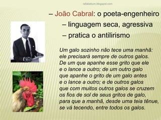 rafabebum.blogspot.com 
– João Cabral: o poeta-engenheiro 
– linguagem seca, agressiva 
– pratica o antilirismo 
Um galo sozinho não tece uma manhã: 
ele precisará sempre de outros galos. 
De um que apanhe esse grito que ele 
e o lance a outro; de um outro galo 
que apanhe o grito de um galo antes 
e o lance a outro; e de outros galos 
que com muitos outros galos se cruzem 
os fios de sol de seus gritos de galo, 
para que a manhã, desde uma teia tênue, 
se vá tecendo, entre todos os galos. 
 