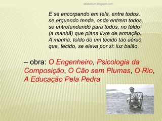 rafabebum.blogspot.com 
E se encorpando em tela, entre todos, 
se erguendo tenda, onde entrem todos, 
se entretendendo para todos, no toldo 
(a manhã) que plana livre de armação. 
A manhã, toldo de um tecido tão aéreo 
que, tecido, se eleva por si: luz balão. 
– obra: O Engenheiro, Psicologia da 
Composição, O Cão sem Plumas, O Rio, 
A Educação Pela Pedra 
 