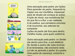 rafabebum.blogspot.com 
Uma educação pela pedra: por lições; 
Para aprender da pedra, frequentá-la; 
Captar sua voz inenfática, impessoal 
(pela de dicção ela começa as aulas). 
A lição de moral, sua resistência fria 
Ao que flui e a fluir, a ser maleada; 
A de poética, sua carnadura concreta; 
A de economia, seu adensar-se 
compacta: 
Lições da pedra (de fora para dentro, 
Cartilha muda), para quem soletrá-la. 
Outra educação pela pedra: no Sertão 
(de dentro para fora, e pré-didática). 
No Sertão a pedra não sabe lecionar, 
E se lecionasse, não ensinaria nada; 
Lá não se aprende a pedra: lá a pedra, 
Uma pedra de nascença, entranha a 
alma. 
 