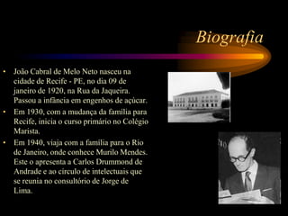 BiografiaJoão Cabral de Melo Neto nasceu na cidade de Recife - PE, no dia 09 de janeiro de 1920, na Rua da Jaqueira. Passou a infância em engenhos de açúcar.Em 1930, com a mudança da família para Recife, inicia o curso primário no Colégio Marista.Em 1940, viaja com a família para o Rio de Janeiro, onde conhece Murilo Mendes. Este o apresenta a Carlos Drummond de Andrade e ao círculo de intelectuais que se reunia no consultório de Jorge de Lima.