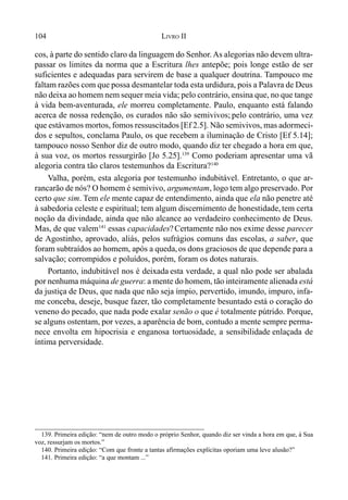 104 LIVRO II
cos, à parte do sentido claro da linguagem do Senhor. As alegorias não devem ultra-
passar os limites da norma que a Escritura lhes antepõe; pois longe estão de ser
suficientes e adequadas para servirem de base a qualquer doutrina. Tampouco me
faltam razões com que possa desmantelar toda esta urdidura, pois a Palavra de Deus
não deixa ao homem nem sequer meia vida; pelo contrário, ensina que, no que tange
à vida bem-aventurada, ele morreu completamente. Paulo, enquanto está falando
acerca de nossa redenção, os curados não são semivivos; pelo contrário, uma vez
que estávamos mortos, fomos ressuscitados [Ef 2.5]. Não semivivos, mas adormeci-
dos e sepultos, conclama Paulo, os que recebem a iluminação de Cristo [Ef 5.14];
tampouco nosso Senhor diz de outro modo, quando diz ter chegado a hora em que,
à sua voz, os mortos ressurgirão [Jo 5.25].139
Como poderiam apresentar uma vã
alegoria contra tão claros testemunhos da Escritura?140
Valha, porém, esta alegoria por testemunho indubitável. Entretanto, o que ar-
rancarão de nós? O homem é semivivo, argumentam, logo tem algo preservado. Por
certo que sim. Tem ele mente capaz de entendimento, ainda que ela não penetre até
à sabedoria celeste e espiritual; tem algum discernimento de honestidade, tem certa
noção da divindade, ainda que não alcance ao verdadeiro conhecimento de Deus.
Mas, de que valem141
essas capacidades?Certamente não nos exime desse parecer
de Agostinho, aprovado, aliás, pelos sufrágios comuns das escolas, a saber, que
foram subtraídos ao homem, após a queda,os dons graciosos de que depende para a
salvação; corrompidos e poluídos, porém, foram os dotes naturais.
Portanto, indubitável nos é deixada esta verdade, a qual não pode ser abalada
por nenhuma máquina de guerra: a mente do homem, tão inteiramente alienada está
da justiça de Deus, que nada que não seja ímpio, pervertido, imundo, impuro, infa-
me conceba, deseje, busque fazer, tão completamente besuntado está o coração do
veneno do pecado, que nada pode exalar senão o que é totalmente pútrido. Porque,
se alguns ostentam, por vezes, a aparência de bom, contudo a mente sempre perma-
nece envolta em hipocrisia e enganosa tortuosidade, a sensibilidade enlaçada de
íntima perversidade.
139. Primeira edição: “nem de outro modo o próprio Senhor, quando diz ser vinda a hora em que, à Sua
voz, ressurjam os mortos.”
140. Primeira edição: “Com que fronte a tantas afirmações explícitas oporiam uma leve alusão?”
141. Primeira edição: “a que montam ...”
 
