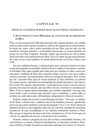 105CAPÍTULO V
C A P Í T U L O VI
IMPÕE-SE AO HOMEM PERDIDO BUSCAR EM CRISTO A REDENÇÃO
1. SÓ EM CRISTO, O ÚNICO MEDIADOR, HÁ ACEITAÇÃO DO PECADOR DIANTE
DE DEUS
Uma vez que na pessoa de Adão haja perecido todo o gênero humano, em verdade
nada nos aproveitaria aquela excelência e nobreza de origem que já rememoramos;
de modo que, antes, ceda a maior ignomínia até que Deus, que por obra sua não
reconhece a homens poluídos e corrompidos pelo pecado, se mostre Redentor na
pessoa de seu Filho Unigênito. Portanto, depois que decaímos da vida à morte,
inútil seria todo esse conhecimento de Deus como o Criador, de que temos disserta-
do, a não ser que viesse também a fé, pondo diante de nós, em Cristo, a Deus como
o Pai.
Era esta, indubitavelmente, a ordem genuína: que a estrutura cósmica nos fosse
escola para aprender-se a piedade, donde se fizesse conduto à vida eterna e à perfei-
ta felicidade. Mas, após a queda, para onde quer que voltemos os olhos, ocorre por
toda parte a maldição de Deus que, enquanto atinge e envolve com nossa culpa a
criaturas inocentes, necessariamente a alma nos esmaga de desespero. Pois, se bem
que até o presente Deus quer de muitas maneiras se faça manifesto seu paterno
favor para conosco, entretanto da contemplação do mundo não parece viável perce-
bê-lo como Pai, quando, interiormente, a consciência nos acossa e mostra estar no
pecado justa causa de rejeição, para que Deus não nos considere ou reconheça por
filhos. E não se depara apenas obtusidade, mas também ingratidão, visto que nem
nossa mente, como se tornou cega, percebe o que é verdadeiro; e, como todos os
sentidos nos estão depravados, defraudamos malignamente a Deus de sua glória.
Portanto, impõe-nos recorrer a esta afirmação de Paulo: “Visto que, na sabedo-
ria de Deus, o mundo não o conheceu através da sabedoria humana, agradou-lhe
salvaraos que crêem mediante a loucura da pregação” [1Co 1.21]. Paulo chama de
sabedoria de Deus a este magnífico teatro do céu e da terra, saturado de maravilhas
incontáveis, de cuja contemplação se nos impunha sabiamente conhecer a Deus.
Mas, porque aí logramos tão pouco proveito, conclama-nos a fé em Cristo que, em
vista de sua aparência de loucura, é desprezível aos incrédulos.
Portanto, embora a pregação da cruz não se afine à mentalidade humana, é de
conveniência, no entanto, abraçá-la humildemente, se desejamos retornar a Deus,
nossoArtífice e Criador, de quem nos alienamos, para que nos comece ele, de novo,
 