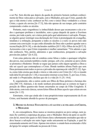 106 LIVRO II
a ser Pai. Sem dúvida que depois da queda do primeiro homem nenhum conheci-
mento de Deus valeu para a salvação, sem o Mediador, pois que Cristo, quando diz
que a vida eterna é esta: conhecer ao Pai como o único Deus verdadeiro e a Jesus
Cristo, a quem ele enviou [Jo 17.3], fala não apenas de seu tempo, pelo contrário
compreende a todos os séculos.
Portanto, mais vergonhosa é a imbecilidade desses que escancaram o céu a to-
dos e quaisquer profanos e incrédulos, sem a graça daquele de quem a Escritura
ensina, por toda a parte, ser a única porta pela qual adentramos à salvação. Porque,
se alguém quiser restringir essa declaração de Cristo à promulgação do evangelho,
imediata é a refutação, porquanto a todos os séculos e a todos os povos tem sido
comum esta convicção: os que estão alienados de Deus não o podem agradar sem a
reconciliação [Ef 4.18], e são declarados malditos [Gl 3.10] e filhos da ira [Ef 2.3].
Acrescenta a isto o que Cristo respondeu à mulher samaritana: “Vós adorais o que
não conheceis. Nós, porém, adoramos o que conhecemos, porquanto a salvação
provém dos judeus” [Jo 4.22].
Com estas palavras não só condena como falsas a todas e quaisquer religiões
dos povos, mas assinala também a razão: porque, sob a lei, somente ao povo eleito
se prometeu o Redentor. Donde se segue que jamais culto algum agradou a Deus a
não ser aquele que contemplasse a Cristo. Donde também afirma Paulo que sem
Deus permaneceram todos os povos e privados da esperança de vida [Ef 2.12]. Ago-
ra, como João ensina que desde o início a vida esteve em Cristo [Jo 1.4] e o mundo
todo dela foi privado [Jo 1.10], é necessário retornar a essa fonte. E, por isso, Cristo,
até onde é o Propiciador, declara que ele é a vida [Jo 11.25; 14.6].
E, seguramente, não a outros senão aos filhos de Deus pertence a herança dos
céus [Mt 5.9]. Ademais, é de modo nenhum procedente que se contem no lugar e
posição de filhos quantos não foram enxertados no corpo do Filho Unigênito. E
João atesta, com toda clareza, serem feitos filhos de Deus aqueles que crêem em seu
nome [Jo 1.12].
Entretanto, visto que ainda não é meu propósito tratar expressamente da fé em
Cristo, será bastante abordá-la apenas de passagem.
2. MESMO NO ANTIGO TESTAMENTO A FÉ SALVÍFICA SE POLARIZA EM CRISTO,
O MEDIADOR
E, em conseqüência, Deus nunca se mostrou propício ao povo antigo, nem ja-
mais lhe conferiu a esperança da graça, sem o Mediador. Deixo de parte os sacrifí-
cios da lei, mercê dos quais os fiéis foram clara e abertamente ensinados que não se
deve buscar a salvação em outro lugar senão unicamente na Expiação, a qual foi
consumada somente em Cristo.Apenas isto reitero: o estado bem-aventurado e feliz
da Igreja foi sempre embasado na pessoa de Cristo.
 