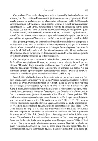 107CAPÍTULO VI
Ora, embora Deus tenha abrangido a toda a descendência de Abraão em sua
aliança [Gn 17.4], contudo Paulo arrazoa judiciosamente ser propriamente Cristo
aquela semente na qual deveriam ser abençoados todos os povos [Gl 3.14], quando
sabemos que nem todos que dele foram gerados segundo a carne foram contados em
sua linhagem [G1 3.16]. Pois, para não falar a respeito de Ismael e de outros, como
aconteceu que dos dois filhos de Isaque, a saber, Esaú e Jacó, irmãos gêmeos, quan-
do ainda estavam juntos no ventre materno, um fosse escolhido, e rejeitado fosse o
outro? De fato, como veio a acontecer que, rejeitado o primogênito, só ao mais
jovem foi retida a posição?Donde ocorre também que a maior parte fosse deserdada?
Está patente, portanto, em uma única cabeça foi primordialmente computada a
semente de Abraão, nem foi manifesta a salvação prometida, até que essa semente
viesse a Cristo, cujo ofício é ajuntar as coisas que foram dispersas. Portanto, da
graça do Mediador dependia a adoção original do povo eleito. O que, embora em
Moisés ainda não se exprimisse em termos claros, contudo se faz bastante patente
ter sido geralmente conhecido de todos os piedosos.
Ora, antes que se houvesse estabelecido rei sobre o povo, discorrendo a respeito
da felicidade dos piedosos, já assim se pronuncia Ana, mãe de Samuel, em seu
cântico: “Deus dará força a seu rei e exaltará o poder de seu Messias” [1Sm 2.10],
palavras pelas quais reconhece que Deus haverá de abençoar sua Igreja. Ao que
corrobora também a profeciaque se acrescenta pouco depois: “Diante de meu Cris-
toandará o sacerdote a quem haverei de constituir” [1Sm 2.35].
Nem de fato há dúvida de que o Pai celeste quisesse que se contemple em Davi
e em seus pósteros a imagem viva de Cristo. Por isso, desejando exortar os piedosos
ao temor de Deus, Davi manda beijar ao Filho [Sl 2.12], ao que de fato responde
esta declaração do evangelho: “Quem não honra ao Filho, não honra ao Pai” [Jo
5.23]. E assim, embora pela defecção das dez tribos o reino sofresse colapso, entre-
tanto foi de conveniência manter-se firme o pacto que Deus havia estabelecido com
Davi e seus sucessores, justamente como também falou através dos profetas: “Não
cindirei completamente o reino, por causa de meu servo Davi e por causa de Jerusa-
lém, que escolhi, porém a teu filho restará uma tribo” [1Rs 11.13, 32], onde se
repete o mesmo uma segunda e terceira vezes. Acrescenta-se, ainda, explicitamen-
te: “Afligirei a descendência de Davi, contudo não por todos os dias” [1Rs 11.39].
Certo decurso de tempo depois disto foi dito: “Por causa de Davi, seu servo, Deus
deu uma lâmpada em Jerusalém, de sorte que lhe suscitasse um filho e guardasse
Jerusalém salva” [1Rs 15.4]. Quando já as coisas vergavam à ruína, foi dito nova-
mente: “Deus não quis desmantelar a Judá, por causa de Davi, seu servo, porquanto
falara que lhe haveria de dar uma lâmpada a seus filhos para sempre” [2Rs 8.19]. A
isso se reduz a suma: preteridos todos os outros, somente Davi foi escolhido, em
quem residisse o beneplácito de Deus, tal como se diz em outro lugar: “Rejeitou o
tabernáculo de Silo, e o tabernáculo de José, e não escolheu a tribo de Efraim” [Sl
 
