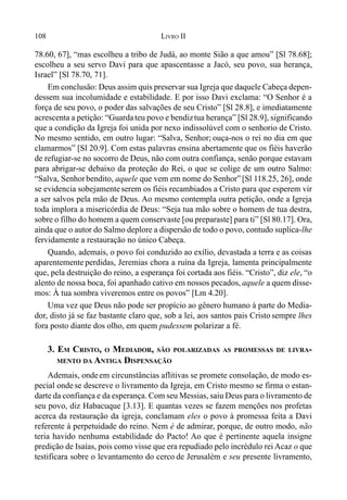 108 LIVRO II
78.60, 67], “mas escolheu a tribo de Judá, ao monte Sião a que amou” [Sl 78.68];
escolheu a seu servo Davi para que apascentasse a Jacó, seu povo, sua herança,
Israel” [Sl 78.70, 71].
Em conclusão: Deus assim quis preservar sua Igreja que daquele Cabeça depen-
dessem sua incolumidade e estabilidade. E por isso Davi exclama: “O Senhor é a
força de seu povo, o poder das salvações de seu Cristo” [Sl 28.8], e imediatamente
acrescenta a petição: “Guardateu povo e bendiztua herança” [Sl 28.9], significando
que a condição da Igreja foi unida por nexo indissolúvel com o senhorio de Cristo.
No mesmo sentido, em outro lugar: “Salva, Senhor; ouça-nos o rei no dia em que
clamarmos” [Sl 20.9]. Com estas palavras ensina abertamente que os fiéis haverão
de refugiar-se no socorro de Deus, não com outra confiança, senão porque estavam
para abrigar-se debaixo da proteção do Rei, o que se colige de um outro Salmo:
“Salva, Senhorbendito, aquele que vem em nome do Senhor”[Sl 118.25, 26], onde
se evidencia sobejamenteserem os fiéis recambiados a Cristo para que esperem vir
a ser salvos pela mão de Deus. Ao mesmo contempla outra petição, onde a Igreja
toda implora a misericórdia de Deus: “Seja tua mão sobre o homem de tua destra,
sobre o filho do homem a quem conservaste [ou preparaste] para ti” [Sl 80.17]. Ora,
ainda que o autor do Salmo deplore a dispersão de todo o povo, contudo suplica-lhe
fervidamente a restauração no único Cabeça.
Quando, ademais, o povo foi conduzido ao exílio, devastada a terra e as coisas
aparentemente perdidas, Jeremias chora a ruína da Igreja, lamenta principalmente
que, pela destruição do reino, a esperança foi cortada aos fiéis. “Cristo”, diz ele, “o
alento de nossa boca, foi apanhado cativo em nossos pecados, aquele a quem disse-
mos: À tua sombra viveremos entre os povos” [Lm 4.20].
Uma vez que Deus não pode ser propício ao gênero humano à parte do Media-
dor, disto já se faz bastante claro que, sob a lei, aos santos pais Cristo sempre lhes
fora posto diante dos olho, em quem pudessem polarizar a fé.
3. EM CRISTO, O MEDIADOR, SÃO POLARIZADAS AS PROMESSAS DE LIVRA-
MENTO DA ANTIGA DISPENSAÇÃO
Ademais, ondeem circunstâncias aflitivas se promete consolação, de modo es-
pecial ondese descreve o livramento da Igreja, em Cristo mesmo se firma o estan-
darte da confiança e da esperança. Com seu Messias, saiu Deus para o livramento de
seu povo, diz Habacuque [3.13]. E quantas vezes se fazem menções nos profetas
acerca da restauração da igreja, conclamam eles o povo à promessa feita a Davi
referente à perpetuidade do reino. Nem é de admirar, porque, de outro modo, não
teria havido nenhuma estabilidade do Pacto! Ao que é pertinente aquela insigne
predição de Isaías, pois como visse que era repudiado pelo incrédulo rei Acaz o que
testificara sobre o levantamento do cerco de Jerusalém e seu presente livramento,
 