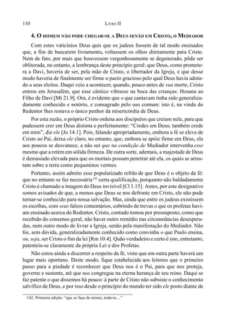 110 LIVRO II
4. O HOMEM NÃO PODE CHEGAR-SE A DEUS SENÃO EM CRISTO, O MEDIADOR
Com estes vaticínios Deus quis que os judeus fossem de tal modo ensinados
que, a fim de buscarem livramento, voltassem os olhos diretamente para Cristo.
Nem de fato, por mais que houvessem vergonhosamente se degenerado, pôde ser
obliterada, no entanto, a lembrança deste princípio geral: que Deus, como promete-
ra a Davi, haveria de ser, pela mão de Cristo, o libertador da Igreja, e que desse
modo haveria de finalmente ser firme o pacto gracioso pelo qual Deus havia adota-
do a seus eleitos. Daqui veio a acontecer, quando, pouco antes de sua morte, Cristo
entrou em Jerusalém, que esse cântico vibrasse na boca das crianças: Hosana ao
Filho de Davi [Mt 21.9]. Ora, é evidente que o que cantavam tinha sido generaliza-
damente conhecido e notório, e consagrado pelo uso comum: isto é, na vinda do
Redentor lhes restava o único penhor da misericórdia de Deus.
Por esta razão, o próprio Cristo ordena aos discípulos que creiam nele, para que
pudessem crer em Deus distinta e perfeitamente: “Credes em Deus; também crede
em mim”, diz ele [Jo 14.1]. Pois, falando apropriadamente, embora a fé se eleve de
Cristo ao Pai, deixa ele claro, no entanto, que, embora se apóie firme em Deus, ela
aos poucos se desvanece, a não ser que na condição de Mediador intervenha esse
mesmo que a retém em sólida firmeza. De outra sorte, ademais, a majestade de Deus
é demasiado elevada para que os mortais possam penetrar até ela, os quais se arras-
tam sobre a terra como pequeninos vermes.
Portanto, assim admito esse popularizado refrão de que Deus é o objeto da fé:
que no entanto se faz necessária142
certa qualificação, porquanto não baldadamente
Cristo é chamado a imagem do Deus invisível [Cl 1.15]. Antes, por este designativo
somos avisados de que, a menos que Deus se nos defronte em Cristo, ele não pode
tornar-se conhecido para nossa salvação. Mas, ainda que entre os judeus existissem
os escribas, com seus falsos comentários, cobrindo de trevas o que os profetas havi-
am ensinado acerca do Redentor, Cristo, contudo tomou por pressuposto, como que
recebido do consenso geral, não haver outro remédio nas circunstâncias desespera-
das, nem outro modo de livrar a Igreja, senão pela manifestação do Mediador. Não
foi, sem dúvida, generalizadamente conhecido como convinha o que Paulo ensina,
ou, seja, ser Cristo o fim da lei [Rm 10.4]. Quão verdadeiro e certo é isto, entretanto,
patenteia-se claramente da própria Lei e dos Profetas.
Não estou ainda a discorrer a respeito da fé, visto que em outra parte haverá um
lugar mais oportuno. Deste modo, fique estabelecido aos leitores que o primeiro
passo para a piedade é reconhecer que Deus nos é o Pai, para que nos proteja,
governe e sustente, até que nos congregue na eterna herança de seu reino. Daqui se
faz patente o que dissemos há pouco: à parte de Cristo não subsiste o conhecimento
salvífico de Deus, e por isso desde o princípio do mundo ter sido ele posto diante de
142. Primeira edição: “que se faça de mister, todavia ...”
 