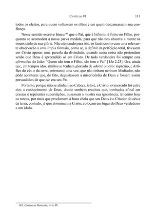 111CAPÍTULO VI
todos os eleitos, para quem voltassem os olhos e em quem descansassem sua con-
fiança.
Nesse sentido escreve Irineu143
que o Pai, que é Infinito, é finito no Filho, por-
quanto se acomodou à nossa parva medida, para que não nos absorva a mente na
imensidade de sua glória. Não atentando para isto, os fanáticos torcem uma relevan-
te observação a uma ímpia fantasia, como se, a definir da perfeição total, tivessem
em Cristo apenas uma parcela da divindade, quando outra coisa não pretendam
senão que Deus é apreendido só em Cristo. De todo verdadeira foi sempre esta
afirmativa de João: “Quem não tem o Filho, não tem o Pai” [1Jo 2.23]. Ora, ainda
que, em tempos idos, muitos se tenham gloriado de adorar o nome supremo, e Artí-
fice do céu e da terra, entretanto uma vez, que não tinham nenhum Mediador, não
pôde acontecer que, de fato, degustassem a misericórdia de Deus e fossem assim
persuadidos de que ele era seu Pai.
Portanto, porque não se atinhamao Cabeça, isto é, a Cristo, evanescido foi entre
eles o conhecimento de Deus, donde também resultou que, tombados afinal em
crassas e repelentes superstições, pusessem à mostra sua ignorância, tal como hoje
os turcos, por mais que proclamem à boca cheia que seu Deus é o Criador do céu e
da terra, contudo, já que abominam a Cristo, colocam em lugar do Deus verdadeiro
a um ídolo.
143. Contra as Heresias, livro IV.
 