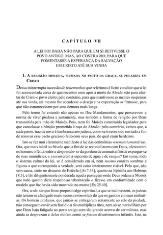112 LIVRO II
C A P Í T U L O VII
A LEI FOI DADA NÃO PARA QUE EM SI RETIVESSE O
POVO ANTIGO, MAS, AO CONTRÁRIO, PARA QUE
FOMENTASSE A ESPERANÇA DA SALVAÇÃO
EM CRISTO ATÉ SUA VINDA
1. A RELIGIÃO MOSAICA, FIRMADA NO PACTO DA GRAÇA, SE POLARIZA EM
CRISTO
Dessa ininterrupta sucessão de testemunhos que referimos é lícito concluir que a lei
foi acrescentada cerca de quatrocentos anos após a morte de Abraão não para afas-
tar de Cristo o povo eleito; pelo contrário, para que mantivesse as mentes suspensas
até sua vinda, até mesmo lhe acendesse o desejo e na expectação os firmasse, para
que não esmorecessem por uma demora mais longa.
Pelo termo lei entendo não apenas os Dez Mandamentos, que prescrevem a
norma de viver piedosa e justamente, mas também a forma de religião por Deus
transmitida pela mão de Moisés. Pois, nem foi Moisés constituído legislador para
que cancelasse a bênção prometida à raça de Abraão; pelo contrário, vemos que, a
cada passo, traz de novo à lembrança aos judeus, como se tivesse sido enviado a fim
de renovar esse pacto gracioso feito com seus pais, do qual eram herdeiros.
Isto se fez mui claramentemanifesto à luz das cerimônias veterotestamentárias.
Ora, que mais inútil ou frívolo que, a fim de se reconciliarem com Deus, oferecerem
os homens o fétido odor a desprender-se da gordura de animaisa fim de expurgar-se
de suas imundícies, e arecorrerem à aspersão de água e de sangue? Em suma, todo
o sistema cultual da lei, se é considerado em si, nem mesmo contém sombras e
figuras a que corresponda a verdade, será coisa inteiramente risível. Pelo que, não
sem causa, tanto no discurso de Estêvão [At 7.44], quanto na Epístola aos Hebreus
[8.5], é tão diligentemente ponderada aquela passagem onde Deus ordena a Moisés
que tudo quanto dizia respeito ao tabernáculo o fizesse em conformidade com o
modelo que lhe havia sido mostrado no monte [Ex 25.40].
Ora, a não ser que fosse proposto algo espiritual, a que se inclinassem, os judeus
não teriam se afadigado mais nesses cerimoniais do que os gentios em suas ninhari-
as. Os homens profanos, que jamais se entregaram seriamente ao zelo da piedade,
não conseguem ouvir sem fastídio a tão multíplices ritos, nem só se maravilham por
que Deus haja fatigado ao povo antigo com tão grande acervo de cerimônias, mas
ainda as desprezam e delas mofam como se fossem divertimentos infantis. Isto, na
 