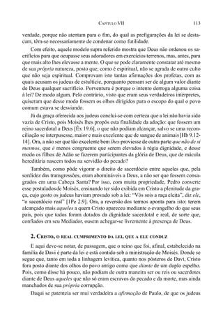 113CAPÍTULO VII
verdade, porque não atentam para o fim, do qual as prefigurações da lei se desta-
cam, têm-se necessariamente de condenar como futilidade.
Com efeito, aquele modelo supra referido mostra que Deus não ordenou os sa-
crifícios para que ocupasse seus adoradores em exercícios terrenos, mas, antes, para
que mais alto lhes elevasse a mente. O que se pode claramente constatar até mesmo
de sua própria natureza, posto que, como é espiritual, não se agrada de outro culto
que não seja espiritual. Comprovam isto tantas afirmações dos profetas, com as
quais acusam os judeus de estultície, porquanto pensam ser de algum valor diante
de Deus qualquer sacrifício. Porventura é porque o intento derroga alguma coisa
à lei? De modo algum. Pelo contrário, visto que eram seus verdadeiros intérpretes,
quiseram que desse modo fossem os olhos dirigidos para o escopo do qual o povo
comum estava se desviando.
Já da graça oferecida aos judeus conclui-se com certeza que a lei não havia sido
vazia de Cristo, pois Moisés lhes propôs esta finalidade da adoção: que fossem um
reino sacerdotal a Deus [Êx 19.6], o que não podiam alcançar, salvo se uma recon-
ciliação se interpusesse, maior e mais excelente que de sangue de animais[Hb 9.12-
14]. Ora, a não ser que tão excelente bem lhes proviesse de outra parte que não de si
mesmos, que é menos congruente que serem elevados à régia dignidade, e desse
modo os filhos de Adão se fazerem participantes da glória de Deus, que de mácula
hereditária nascem todos na servidão do pecado?
Também, como pôde vigorar o direito de sacerdócio entre aqueles que, pela
sordidez das transgressões, eram abomináveis a Deus, a não ser que fossem consa-
grados em uma Cabeça Santa? Por isso, com muita propriedade, Pedro converte
esse postuladosde Moisés, ensinando ter sido exibida em Cristo a plenitude da gra-
ça, cujo gosto os judeus haviam provado sob a lei: “Vós sois a raça eleita”, diz ele,
“o sacerdócio real” [1Pe 2.9]. Ora, a reversão dos termos aponta para isto: terem
alcançado mais aqueles a quem Cristo apareceu mediante o evangelho do que seus
pais, pois que todos foram dotados da dignidade sacerdotal e real, de sorte que,
confiados em seu Mediador, ousem achegar-se livremente à presença de Deus.
2. CRISTO, O REAL CUMPRIMENTO DA LEI, QUE A ELE CONDUZ
E aqui deve-se notar, de passagem, que o reino que foi, afinal, estabelecido na
família de Davi é parte da lei e está contido sob a ministração de Moisés. Donde se
segue que, tanto em toda a linhagem levítica, quanto nos pósteros de Davi, Cristo
fora posto diante dos olhos do povo antigo como que diante de um duplo espelho.
Pois, como disse há pouco, não podiam de outra maneira ser ou reis ou sacerdotes
diante de Deus aqueles que não só eram escravos do pecado e da morte, mas ainda
manchados de sua própria corrupção.
Daqui se patenteia ser mui verdadeira a afirmação de Paulo, de que os judeus
 