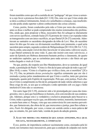 114 LIVRO II
foram mantidos como que sob a custódia de um “pedagogo” até que viesse a semen-
te a cujo favor a promessa fora dada [G1 3.24]. Ora, uma vez que Cristo ainda não
se dera a conhecer intimamente, foram eles semelhantes a crianças, cuja insuficiên-
cia não podia ainda suportar o pleno conhecimento das coisas celestes.
Como, porém, foram conduzidos pela mão a Cristo por meio das cerimônias,
antes se disse e melhor se pode compreender dos muitos testemunhos dos profetas.
Ora, ainda que, para propiciar a Deus, necessário lhes foi achegar-se diariamente
com novos sacrifícios, contudo Isaías [53.5] promete de virem a ser expiadas todas
as transgressões com um único sacrifício, ao que Daniel [9.26-27] concorda. Aden-
travam ao santuário os sacerdotes designados da tribo de Levi. Mas, do sacerdote
único foi dito que foi uma vez divinamente escolhido com juramento, o qual seria
sacerdote para sempre, segundo a ordem de Melquisedeque [Sl 110.4; Hb 5.6; 7.21].
Havia, então, uma unção visível de óleo; haveria de vir uma outra e diferente unção,
o que Daniel sentencia de uma visão. E, para não insistir com mais referências, o
autor da Epístola aos Hebreus demonstra bastante prolixa e claramente, do quarto
ao undécimo capítulos, que as cerimônias para nada servem e são fúteis até que
tenha chegado a vinda de Cristo.
No que, porém, diz respeito aos Dez Mandamentos, deve-se sustentar, de igual
modo, a postulação de Paulo: “Cristo é o fim da lei para salvação de todo o que crê”
[Rm 10.4]; e outra: “Cristo é o Espírito que vivifica a letra, em si mortífera” [2Co
3.6, 17]. Ora, na primeira destas postulações significa certamente que em vão é
ensinada a justiça pelos mandamentos até que Cristo a confira, tanto por graciosa
imputação, quanto pelo Espírito de regeneração. Pelo que, com justiça, Paulo cha-
ma a Cristo o cumprimento ou fim da lei, porquanto de nada valeria sabermos o que
Deus exige de nós, se aos que se esforçam e estão oprimidos sob seu jugo e fardo
intolerável Cristo não os socorresse.
Em outro lugar [Gl 3.19], ensina ter sido a lei promulgada por causa das trans-
gressões, isto é, para que humilhasse os homens, dela convencidos de sua condena-
ção. Ademais, porque esta é a verdadeira e exclusiva preparação para buscar-se a
Cristo, todas e quaisquer noções que, em diferentes termos, transmite, harmonizam-
se muito bem entre si. Porque, visto que sua controvérsia foi com mestres perverti-
dos, que fantasiavam, das obras da lei, que merecemos a justiça, para lhes refutar o
erro, Paulo foi obrigado, por vezes, a tomar em sentido estrito a mera palavra lei
que, no entanto, foi, por outro lado, vestida do pacto da adoção gratuita.
3. A LEI NOS MOSTRA UMA PERFEIÇÃO QUE JAMAIS ATINGIMOS, PELA QUAL
NOS LEVA, NECESSARIAMENTE, À CONDENAÇÃO
É-nos, porém, de importância conhecer sucintamente como, ensinados pela lei
moral, nos tornamos mais inescusáveis, para que a condição de culpados nos incite
 