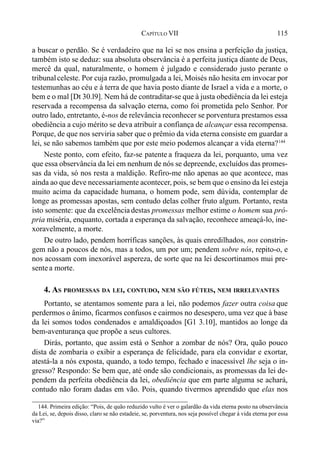 115CAPÍTULO VII
a buscar o perdão. Se é verdadeiro que na lei se nos ensina a perfeição da justiça,
também isto se deduz: sua absoluta observância é a perfeita justiça diante de Deus,
mercê da qual, naturalmente, o homem é julgado e considerado justo perante o
tribunalceleste. Por cuja razão, promulgada a lei, Moisés não hesita em invocar por
testemunhas ao céu e à terra de que havia posto diante de Israel a vida e a morte, o
bem e o mal [Dt 30.l9]. Nem há de contraditar-se que à justa obediência da lei esteja
reservada a recompensa da salvação eterna, como foi prometida pelo Senhor. Por
outro lado, entretanto, é-nos de relevância reconhecer se porventura prestamos essa
obediência a cujo mérito se deva atribuir a confiança de alcançar essa recompensa.
Porque, de que nos serviria saber que o prêmio da vida eterna consiste em guardar a
lei, se não sabemos também que por este meio podemos alcançar a vida eterna?144
Neste ponto, com efeito, faz-se patente a fraqueza da lei, porquanto, uma vez
que essa observância da lei em nenhum de nós se depreende, excluídos das promes-
sas da vida, só nos resta a maldição. Refiro-me não apenas ao que acontece, mas
ainda ao que deve necessariamente acontecer, pois, se bem que o ensino da lei esteja
muito acima da capacidade humana, o homem pode, sem dúvida, contemplar de
longe as promessas apostas, sem contudo delas colher fruto algum. Portanto, resta
isto somente: que da excelência destas promessas melhor estime o homem sua pró-
pria miséria, enquanto, cortada a esperança da salvação, reconhece ameaçá-lo, ine-
xoravelmente, a morte.
De outro lado, pendem horríficas sanções, às quais enredilhados, nos constrin-
gem não a poucos de nós, mas a todos, um por um; pendem sobre nós, repito-o, e
nos acossam com inexorável aspereza, de sorte que na lei descortinamos mui pre-
sentea morte.
4. AS PROMESSAS DA LEI, CONTUDO, NEM SÃO FÚTEIS, NEM IRRELEVANTES
Portanto, se atentamos somente para a lei, não podemos fazer outra coisa que
perdermos o ânimo, ficarmos confusos e cairmos no desespero, uma vez que à base
da lei somos todos condenados e amaldiçoados [G1 3.10], mantidos ao longe da
bem-aventurança que propõe a seus cultores.
Dirás, portanto, que assim está o Senhor a zombar de nós? Ora, quão pouco
dista de zombaria o exibir a esperança de felicidade, para ela convidar e exortar,
atestá-la a nós exposta, quando, a todo tempo, fechado e inacessível lhe seja o in-
gresso? Respondo: Se bem que, até onde são condicionais, as promessas da lei de-
pendem da perfeita obediência da lei, obediência que em parte alguma se achará,
contudo não foram dadas em vão. Pois, quando tivermos aprendido que elas nos
144. Primeira edição: “Pois, de quão reduzido vulto é ver o galardão da vida eterna posto na observância
da Lei, se, depois disso, claro se não estadeie, se, porventura, nos seja possível chegar à vida eterna por essa
via?”
 