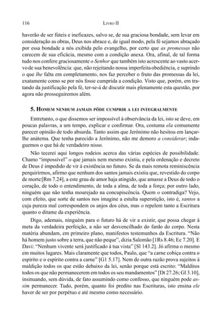 116 LIVRO II
haverão de ser fúteis e ineficazes, salvo se, de sua graciosa bondade, sem levar em
consideração as obras, Deus nos abrace e, de igual modo, pela fé sejamos abraçado
por essa bondade a nós exibida pelo evangelho, por certo que as promessas não
carecem de sua eficácia, mesmo com a condição anexa. Ora, afinal, de tal forma
tudo nos confere graciosamente o Senhor que também isto acrescente ao vasto acer-
vode sua benevolência: que, não rejeitando nossa imperfeitaobediência, e suprindo
o que lhe falta em completamento, nos faz perceber o fruto das promessas da lei,
exatamente como se por nós fosse cumprida a condição. Visto que, porém, em tra-
tando da justificação pela fé, ter-se-á de discutir mais plenamente esta questão, por
agora não prosseguiremos além.
5. HOMEM NENHUM JAMAIS PÔDE CUMPRIR A LEI INTEGRALMENTE
Entretanto, o que dissemos ser impossível à observância da lei, isto se deve, em
poucas palavras, a um tempo, explicar e confirmar. Ora, costuma ela comumente
parecer opinião de todo absurda. Tanto assim que Jerônimo não hesitou em lançar-
lhe anátema. Que tenha parecido a Jerônimo, não me demoro a considerar; inda-
guemos o que há de verdadeiro nisso.
Não tecerei aqui longos rodeios acerca das várias espécies de possibilidade.
Chamo “impossível” o que jamais nem mesmo existiu, e pela ordenação e decreto
de Deus é impedido de vir à existência no futuro. Se da mais remota reminiscência
perquirirmos, afirmo que nenhum dos santos jamais existiu que, revestido do corpo
de morte[Rm 7.24], a este grau de amor haja atingido, que amasse a Deus de todo o
coração, de todo o entendimento, de toda a alma, de toda a força; por outro lado,
ninguém que não tenha mourejado na concupiscência. Quem o contradiga? Vejo,
com efeito, que sorte de santos nos imagine a estulta superstição, isto é, santos a
cuja pureza mal correspondem os anjos dos céus, mas o repelem tanto a Escritura
quanto o ditame da experiência.
Digo, ademais, ninguém para o futuro há de vir a existir, que possa chegar à
meta da verdadeira perfeição, a não ser desvencilhado do fardo do corpo. Nesta
matéria abundam, em primeiro plano, manifestos testemunhos da Escritura. “Não
há homem justo sobre a terra, que não peque”, dizia Salomão [1Rs 8.46; Ec 7.20]. E
Davi: “Nenhum vivente será justificado à tua vista” [Sl 143.2]. Jó afirma o mesmo
em muitos lugares. Mais claramente que todos, Paulo, que “a carne cobiça contra o
espírito e o espírito contra a carne” [G1 5.17]. Nem de outra razão prova sujeitos à
maldição todos os que estão debaixo da lei, senão porque está escrito: “Malditos
todos os que não permanecerem em todos os seu mandamentos” [Dt 27.26; Gl 3.10],
insinuando, sem dúvida, de fato assumindo como confesso, que ninguém pode as-
sim permanecer. Tudo, porém, quanto foi predito nas Escrituras, isto ensina ele
haver de ser por perpétuo e até mesmo como necessário.
 