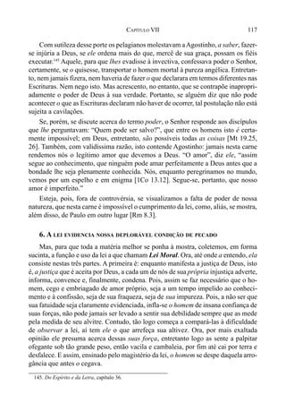 117CAPÍTULO VII
Com sutileza desse porte os pelagianos molestavam aAgostinho, a saber, fazer-
se injúria a Deus, se ele ordena mais do que, mercê de sua graça, possam os fiéis
executar.145
Aquele, para que lhes evadisse à invectiva, confessava poder o Senhor,
certamente, se o quisesse, transportar o homem mortal à pureza angélica. Entretan-
to, nem jamais fizera, nem haveria de fazer o que declarara em termos diferentes nas
Escrituras. Nem nego isto. Mas acrescento, no entanto, que se contrapõe inapropri-
adamente o poder de Deus à sua verdade. Portanto, se alguém diz que não pode
acontecer o que as Escrituras declaram não haver de ocorrer, tal postulação não está
sujeita a cavilações.
Se, porém, se discute acerca do termo poder, o Senhor responde aos discípulos
que lhe perguntavam: “Quem pode ser salvo?”, que entre os homens isto é certa-
mente impossível; em Deus, entretanto, são possíveis todas as coisas [Mt 19.25,
26]. Também, com validíssima razão, isto contende Agostinho: jamais nesta carne
rendemos nós o legítimo amor que devemos a Deus. “O amor”, diz ele, “assim
segue ao conhecimento, que ninguém pode amar perfeitamente a Deus antes que a
bondade lhe seja plenamente conhecida. Nós, enquanto peregrinamos no mundo,
vemos por um espelho e em enigma [1Co 13.12]. Segue-se, portanto, que nosso
amor é imperfeito.”
Esteja, pois, fora de controvérsia, se visualizamos a falta de poder de nossa
natureza, que nesta carne é impossível o cumprimento da lei, como, aliás, se mostra,
além disso, de Paulo em outro lugar [Rm 8.3].
6. A LEI EVIDENCIA NOSSA DEPLORÁVEL CONDIÇÃO DE PECADO
Mas, para que toda a matéria melhor se ponha à mostra, coletemos, em forma
sucinta, a função e uso da lei a que chamam Lei Moral. Ora, até onde a entendo, ela
consiste nestas três partes. A primeira é: enquanto manifesta a justiça de Deus, isto
é, a justiça que é aceita por Deus, a cada um de nós de sua própria injustiça adverte,
informa, convence e, finalmente, condena. Pois, assim se faz necessário que o ho-
mem, cego e embriagado de amor próprio, seja a um tempo impelido ao conheci-
mento e à confissão, seja de sua fraqueza, seja de sua impureza. Pois, a não ser que
sua fatuidade seja claramente evidenciada, infla-se o homem de insana confiança de
suas forças, não pode jamais ser levado a sentir sua debilidade sempre que as mede
pela medida de seu alvitre. Contudo, tão logo começa a compará-las à dificuldade
de observar a lei, aí tem ele o que arrefeça sua altivez. Ora, por mais exaltada
opinião ele presuma acerca dessas suas força, entretanto logo as sente a palpitar
ofegante sob tão grande peso, então vacila e cambaleia, por fim até cai por terra e
desfalece. E assim, ensinado pelo magistério da lei, o homem se despe daquela arro-
gância que antes o cegava.
145. Do Espírito e da Letra, capítulo 36.
 