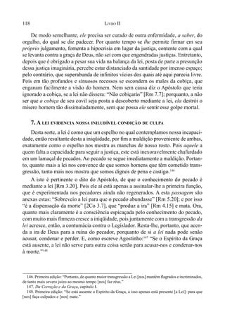 118 LIVRO II
De modo semelhante, ele precisa ser curado de outra enfermidade, a saber, do
orgulho, do qual se diz padecer. Por quanto tempo se lhe permite firmar em seu
próprio julgamento, fomenta a hipocrisia em lugar da justiça, contente com a qual
se levanta contra a graça de Deus, não sei com que engendradas justiças. Entretanto,
depois que é obrigado a pesar sua vida na balança da lei, posta de parte a presunção
dessa justiça imaginária, percebe estar distanciado da santidade por imenso espaço;
pelo contrário, que superabunda de infinitos vícios dos quais até aqui parecia livre.
Pois em tão profundos e sinuosos recessos se escondem os males da cobiça, que
enganam facilmente a visão do homem. Nem sem causa diz o Apóstolo que teria
ignorado a cobiça, se a lei não dissera: “Não cobiçarás” [Rm 7.7]; porquanto, a não
ser que a cobiça de seu covil seja posta a descoberto mediante a lei, ela destrói o
mísero homem tão dissimuladamente, sem que possa ele sentir esse golpe mortal.
7. A LEI EVIDENCIA NOSSA INILUDÍVEL CONDIÇÃO DE CULPA
Desta sorte, a lei é como que um espelho no qual contemplamos nossa incapaci-
dade, então resultante desta a iniqüidade, por fim a maldição proveniente de ambas,
exatamente como o espelho nos mostra as manchas de nosso rosto. Pois aquele a
quem falta a capacidade para seguir a justiça, este está inexoravelmente chafurdado
em um lamaçal de pecados. Ao pecado se segue imediatamente a maldição. Portan-
to, quanto mais a lei nos convence de que somos homens que têm cometido trans-
gressão, tanto mais nos mostra que somos dignos de pena e castigo.146
A isto é pertinente o dito do Apóstolo, de que o conhecimento do pecado é
mediante a lei [Rm 3.20]. Pois ele aí está apenas a assinalar-lhe a primeira função,
que é experimentada nos pecadores ainda não regenerados. A esta passagem são
anexas estas: “Sobreveio a lei para que o pecado abundasse” [Rm 5.20]; e por isso
“é a dispensação da morte” [2Co 3.7], que “produz a ira” [Rm 4.15] e mata. Ora,
quanto mais claramente é a consciência espicaçada pelo conhecimento do pecado,
com muito mais firmeza cresce a iniqüidade, pois juntamente com a transgressão da
lei acresce, então, a contumácia contra o Legislador. Resta-lhe, portanto, que acen-
da a ira de Deus para a ruína do pecador, porquanto de si a lei nada pode senão
acusar, condenar e perder. E, como escreve Agostinho:147
“Se o Espírito da Graça
está ausente, a lei não serve para outra coisa senão para acusar-nos e condenar-nos
à morte.”148
146. Primeira edição: “Portanto, de quanto maior transgressão a Lei [nos] mantém flagrados e incriminados,
de tanto mais severo juízo ao mesmo tempo [nos] faz réus.”
147. Da Correção e da Graça, capítulo I.
148. Primeira edição: “Se está ausente o Espírito da Graça, a isso apenas está presente [a Lei]: para que
[nos] faça culpados e [nos] mate.”
 