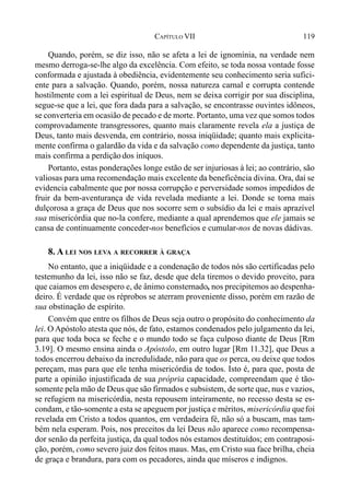 119CAPÍTULO VII
Quando, porém, se diz isso, não se afeta a lei de ignomínia, na verdade nem
mesmo derroga-se-lhe algo da excelência. Com efeito, se toda nossa vontade fosse
conformada e ajustada à obediência, evidentemente seu conhecimento seria sufici-
ente para a salvação. Quando, porém, nossa natureza carnal e corrupta contende
hostilmente com a lei espiritual de Deus, nem se deixa corrigir por sua disciplina,
segue-se que a lei, que fora dada para a salvação, se encontrasse ouvintes idôneos,
se converteria em ocasião de pecado e de morte. Portanto, uma vez que somos todos
comprovadamente transgressores, quanto mais claramente revela ela a justiça de
Deus, tanto mais desvenda, em contrário, nossa iniqüidade; quanto mais explicita-
mente confirma o galardão da vida e da salvação como dependente da justiça, tanto
mais confirma a perdição dos iníquos.
Portanto, estas ponderações longe estão de ser injuriosas à lei; ao contrário, são
valiosas para uma recomendação mais excelente da beneficência divina. Ora, daí se
evidencia cabalmente que por nossa corrupção e perversidade somos impedidos de
fruir da bem-aventurança de vida revelada mediante a lei. Donde se torna mais
dulçorosa a graça de Deus que nos socorre sem o subsídio da lei e mais aprazível
sua misericórdia que no-la confere, mediante a qual aprendemos que ele jamais se
cansa de continuamente conceder-nos benefícios e cumular-nos de novas dádivas.
8. A LEI NOS LEVA A RECORRER À GRAÇA
No entanto, que a iniqüidade e a condenação de todos nós são certificadas pelo
testemunho da lei, isso não se faz, desde que dela tiremos o devido proveito, para
que caiamos em desespero e, de ânimo consternado, nos precipitemos ao despenha-
deiro. É verdade que os réprobos se aterram proveniente disso, porém em razão de
sua obstinação de espírito.
Convém que entre os filhos de Deus seja outro o propósito do conhecimento da
lei. O Apóstolo atesta que nós, de fato, estamos condenados pelo julgamento da lei,
para que toda boca se feche e o mundo todo se faça culposo diante de Deus [Rm
3.19]. O mesmo ensina ainda o Apóstolo, em outro lugar [Rm 11.32], que Deus a
todos encerrou debaixo da incredulidade, não para que os perca, ou deixe que todos
pereçam, mas para que ele tenha misericórdia de todos. Isto é, para que, posta de
parte a opinião injustificada de sua própria capacidade, compreendam que é tão-
somente pela mão de Deus que são firmados e subsistem, de sorte que, nus e vazios,
se refugiem na misericórdia, nesta repousem inteiramente, no recesso desta se es-
condam, e tão-somente a esta se apeguem por justiça e méritos, misericórdia quefoi
revelada em Cristo a todos quantos, em verdadeira fé, não só a buscam, mas tam-
bém nela esperam. Pois, nos preceitos da lei Deus não aparece como recompensa-
dor senão da perfeita justiça, da qual todos nós estamos destituídos; em contraposi-
ção, porém, como severo juiz dos feitos maus. Mas, em Cristo sua face brilha, cheia
de graça e brandura, para com os pecadores, ainda que míseros e indignos.
 