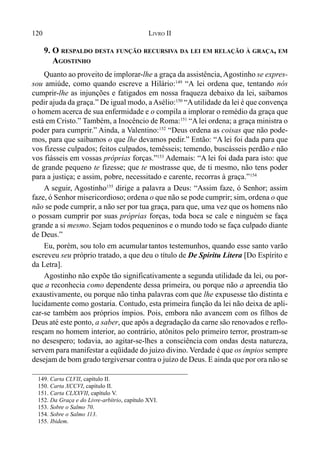 120 LIVRO II
9. O RESPALDO DESTA FUNÇÃO RECURSIVA DA LEI EM RELAÇÃO À GRAÇA, EM
AGOSTINHO
Quanto ao proveito de implorar-lhe a graça da assistência, Agostinho se expres-
sou amiúde, como quando escreve a Hilário:149
“A lei ordena que, tentando nós
cumprir-lhe as injunções e fatigados em nossa fraqueza debaixo da lei, saibamos
pedir ajuda da graça.” De igual modo, aAsélio:150
“Autilidade da lei é que convença
o homem acerca de sua enfermidade e o compila a implorar o remédio da graça que
está em Cristo.” Também, a Inocêncio de Roma:151
“Alei ordena; a graça ministra o
poder para cumprir.” Ainda, a Valentino:152
“Deus ordena as coisas que não pode-
mos, para que saibamos o que lhe devamos pedir.” Então: “A lei foi dada para que
vos fizesse culpados; feitos culpados, temêsseis; temendo, buscásseis perdão e não
vos fiásseis em vossas próprias forças.”153
Ademais: “A lei foi dada para isto: que
de grande pequeno te fizesse; que te mostrasse que, de ti mesmo, não tens poder
para a justiça; e assim, pobre, necessitado e carente, recorras à graça.”154
A seguir, Agostinho155
dirige a palavra a Deus: “Assim faze, ó Senhor; assim
faze, ó Senhor misericordioso; ordena o que não se pode cumprir; sim, ordena o que
não se pode cumprir, a não ser por tua graça, para que, uma vez que os homens não
o possam cumprir por suas próprias forças, toda boca se cale e ninguém se faça
grande a si mesmo. Sejam todos pequeninos e o mundo todo se faça culpado diante
de Deus.”
Eu, porém, sou tolo em acumular tantos testemunhos, quando esse santo varão
escreveu seu próprio tratado, a que deu o título de De Spiritu Litera [Do Espírito e
da Letra].
Agostinho não expõe tão significativamente a segunda utilidade da lei, ou por-
que a reconhecia como dependente dessa primeira, ou porque não a apreendia tão
exaustivamente, ou porque não tinha palavras com que lhe expusesse tão distinta e
lucidamente como gostaria. Contudo, esta primeira função da lei não deixa de apli-
car-se também aos próprios ímpios. Pois, embora não avancem com os filhos de
Deus até este ponto, a saber, que apôs a degradação da carne são renovados e reflo-
resçam no homem interior, ao contrário, atônitos pelo primeiro terror, prostram-se
no desespero; todavia, ao agitar-se-lhes a consciência com ondas desta natureza,
servem para manifestar a eqüidade do juízo divino. Verdade é que os ímpios sempre
desejam de bom grado tergiversar contra o juízo de Deus. E ainda que por ora não se
149. Carta CLVII, capítulo II.
150. Carta XCCVI, capítulo II.
151. Carta CLXXVII, capítulo V.
152. Da Graça e do Livre-arbítrio, capítulo XVI.
153. Sobre o Salmo 70.
154. Sobre o Salmo 113.
155. Ibidem.
 