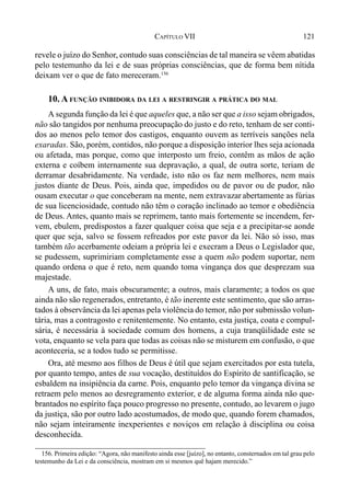 121CAPÍTULO VII
revele o juízo do Senhor, contudo suas consciências de tal maneira se vêem abatidas
pelo testemunho da lei e de suas próprias consciências, que de forma bem nítida
deixam ver o que de fato mereceram.156
10. A FUNÇÃO INIBIDORA DA LEI A RESTRINGIR A PRÁTICA DO MAL
A segunda função da lei é que aqueles que, a não ser que a isso sejam obrigados,
não são tangidos por nenhuma preocupação do justo e do reto, tenham de ser conti-
dos ao menos pelo temor dos castigos, enquanto ouvem as terríveis sanções nela
exaradas. São, porém, contidos, não porque a disposição interior lhes seja acionada
ou afetada, mas porque, como que interposto um freio, contêm as mãos de ação
externa e coíbem internamente sua depravação, a qual, de outra sorte, teriam de
derramar desabridamente. Na verdade, isto não os faz nem melhores, nem mais
justos diante de Deus. Pois, ainda que, impedidos ou de pavor ou de pudor, não
ousam executar o que conceberam na mente, nem extravazar abertamente as fúrias
de sua licenciosidade, contudo não têm o coração inclinado ao temor e obediência
de Deus. Antes, quanto mais se reprimem, tanto mais fortemente se incendem, fer-
vem, ebulem, predispostos a fazer qualquer coisa que seja e a precipitar-se aonde
quer que seja, salvo se fossem refreados por este pavor da lei. Não só isso, mas
também tão acerbamente odeiam a própria lei e execram a Deus o Legislador que,
se pudessem, suprimiriam completamente esse a quem não podem suportar, nem
quando ordena o que é reto, nem quando toma vingança dos que desprezam sua
majestade.
A uns, de fato, mais obscuramente; a outros, mais claramente; a todos os que
ainda não são regenerados, entretanto, é tão inerente este sentimento, que são arras-
tados à observância da lei apenas pela violência do temor, não por submissão volun-
tária, mas a contragosto e renitentemente. No entanto, esta justiça, coata e compul-
sária, é necessária à sociedade comum dos homens, a cuja tranqüilidade este se
vota, enquanto se vela para que todas as coisas não se misturem em confusão, o que
aconteceria, se a todos tudo se permitisse.
Ora, até mesmo aos filhos de Deus é útil que sejam exercitados por esta tutela,
por quanto tempo, antes de sua vocação, destituídos do Espírito de santificação, se
esbaldem na insipiência da carne. Pois, enquanto pelo temor da vingança divina se
retraem pelo menos ao desregramento exterior, e de alguma forma ainda não que-
brantados no espírito faça pouco progresso no presente, contudo, ao levarem o jugo
da justiça, são por outro lado acostumados, de modo que, quando forem chamados,
não sejam inteiramente inexperientes e noviços em relação à disciplina ou coisa
desconhecida.
156. Primeira edição: “Agora, não manifesto ainda esse [juízo], no entanto, consternados em tal grau pelo
testemunho da Lei e da consciência, mostram em si mesmos quê hajam merecido.”
 