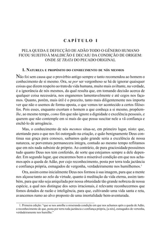 15CAPÍTULO I
C A P Í T U L O I
PELA QUEDA E DEFECÇÃO DE ADÃO TODO O GÊNERO HUMANO
FICOU SUJEITOÀ MALDICÃO E DECAIU DA CONDIÇÃO DE ORIGEM:
ONDE SE TRATA DO PECADO ORIGINAL
1. NATUREZA E PROPÓSITO DO CONHECIMENTO DE NÓS MESMOS
Não foi sem causa que o provérbio antigo sempre e tanto recomendou ao homem o
conhecimento de si mesmo. Ora, se por ser vergonhoso se há de ignorar quaisquer
coisas que dizem respeito ao tratoda vida humana, muito mais aviltante, na verdade,
é a ignorância de nós mesmos, da qual resulta que, em tomando decisão acerca de
qualquer coisa necessária, nos enganemos lamentavelmente e até cegos nos faça-
mos. Quanto, porém, mais útil é o preceito, tanto mais diligentemente nos importa
ver que não o usemos de forma oposta, o que vemos ter acontecido a certos filóso-
fos. Pois esses, enquanto exortam o homem a que conheça a si mesmo, propõem-
lhe, ao mesmo tempo, como fim que não ignore a dignidade e excelência pessoais, e
querem que não contemple em si mais do que possa suscitar nele a vã confiança e
enchê-lo de arrogância.
Mas, o conhecimento de nós mesmos situa-se, em primeiro lugar, nisto: que,
atentando para o que nos foi outorgado na criação, e quão benignamente Deus con-
tinua sua graça para conosco, saibamos quão grande seria a excelência de nossa
natureza, se porventura permanecera íntegra, contudo ao mesmo tempo reflitamos
que em nós nada subsiste de próprio. Ao contrário, de pura graciosidade possuímos
tudo quanto Deus nos tem conferido, de sorte que estejamos sempre a dele depen-
der. Em segundo lugar, que encaremos bem a miserável condição em que nos acha-
mosapós a queda de Adão, por cujo reconhecimento, posta por terra toda jactância
e confiança própria, esmagados de vergonha, verdadeiramente nos humilhemos.1
Ora, assim como inicialmente Deus nos formou à sua imagem, para que a mente
nos alçassetanto ao zelo da virtude, quanto à meditação da vida eterna, assim tam-
bém, para que não seja aniquilada por nossa obtusidade tão grande nobreza de nossa
espécie, a qual nos distingue dos seres irracionais, é relevante reconhecermos que
fomos dotados de razão e inteligência, para que, cultivando uma vida santa e reta,
avancemos rumo ao alvo proposto de uma imortalidade bem-aventurada.
1. Primeira edição: “que se nos antolhe a miseranda condição em que nos achamos após a queda de Adão,
o reconhecimento de que, posta por terra toda jactância e confiança própria, [a nós], esmagados de vertonha,
verdadeiramente nos humilhe.”
 