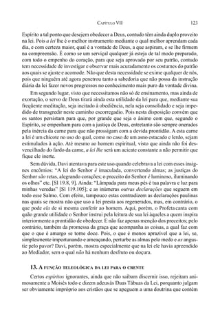123CAPÍTULO VII
Espírito a tal ponto que desejem obedecer a Deus, contudo têm ainda duplo proveito
na lei. Pois a lei lhe é o melhor instrumento mediante o qual melhor aprendam cada
dia, e com certeza maior, qual é a vontade de Deus, a que aspiram, e se lhe firmem
na compreensão. É como se um serviçal qualquer já esteja de tal modo preparado,
com todo o empenho do coração, para que seja aprovado por seu patrão, contudo
tem necessidade de investigar e observar mais acuradamente os costumes do patrão
aos quais se ajuste e acomode. Não que desta necessidade se exime qualquer de nós,
pois que ninguém até agora penetrou tanto a sabedoria que não possa da instrução
diária da lei fazer novos progressos no conhecimento mais puro da vontade divina.
Em segundo lugar, visto que necessitamos não só de ensinamento, mas ainda de
exortação, o servo de Deus tirará ainda esta utilidade da lei para que, mediante sua
freqüente meditação, seja incitado à obediência, nela seja consolidado e seja impe-
dido de transgredir neste caminho escorregadio. Pois nesta disposição convém que
os santos persistam para que, por grande que seja o ânimo com que, segundo o
Espírito, se empenham para com a justiça de Deus, entretanto são sempre onerados
pela inércia da carne para que não prossigam com a devida prontidão. A esta carne
a lei é um chicote no uso do qual, como no caso de um asno estacado e lerdo, sejam
estimulados à ação. Até mesmo ao homem espiritual, visto que ainda não foi des-
vencilhado do fardo da carne, a lei lhe será um acicate constante a não permitir que
fique ele inerte.
Sem dúvida, Davi atentava para este uso quando celebrava a lei com esses insig-
nes encômios: “A lei do Senhor é imaculada, convertendo almas; as justiças do
Senhor são retas, alegrando corações; o preceito do Senhor é luminoso, iluminando
os olhos” etc. [Sl 19.8, 9]. Ainda: “Lâmpada para meus pés é tua palavra e luz para
minhas veredas” [Sl 119.105]; e as inúmeras outras declarações que seguem em
todo esse Salmo. Com efeito, tampouco estas contradizem as declarações paulinas
nas quais se mostra não que uso a lei presta aos regenerados, mas, em contrário, o
que pode ela de si mesma conferir ao homem. Aqui, porém, o Profeta canta com
quão grande utilidade o Senhor instrui pela leitura de sua lei àqueles a quem inspira
interiormente a prontidão de obedecer. E não faz apenas menção dos preceitos; pelo
contrário, também da promessa da graça que acompanha as coisas, a qual faz com
que o que é amargo se torne doce. Pois, o que é menos aprazível que a lei, se,
simplesmente importunando e ameaçando, perturbe as almas pelo medo e as angus-
tie pelo pavor? Davi, porém, mostra especialmente que na lei ele havia apreendido
ao Mediador, sem o qual não há nenhum desfruto ou doçura.
13. A FUNÇÃO TELEOLÓGICA DA LEI PARA O CRENTE
Certos espíritos ignorantes, ainda que não saibam discernir isso, rejeitam ani-
mosamente a Moisés todo e dizem adeusàs Duas Tábuas da Lei, porquanto julgam
ser obviamente impróprio aos cristãos que se apeguem a uma doutrina que contém
 