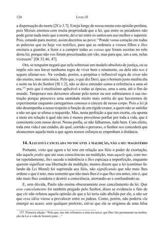 124 LIVRO II
a dispensação da morte [2Co 3.7]. Esteja longe de nossa menteesta opinião profana,
pois Moisés ensinou com muita propriedade que a lei, que entre os pecadores não
pode gerar nada mais que a morte, deve ter entre os santosum uso melhor e superior.
Pois, estando para morrer, assim decretou ao povo: “Ponde vosso coração em todas
as palavras que eu hoje vos testifico, para que as ordeneis a vossos filhos e lhes
ensineis a guardar, a fazer e a cumprir todas as coisas que foram escritas no rolo
desta lei, porque não vos foram preceituadas em vão, mas para que, um a um, nelas
vivessem” [Dt 32.46, 47].
Ora, se ninguém negará que nela sobressai um modelo absoluto de justiça, ou se
impõe não nos haver nenhuma regra de viver bem e retamente, ou dela não nos é
seguro afastar-nos. Na verdade, porém, a perpétua e influxível regra de viver não
são muitas, mas uma única. Pelo que, o que diz Davi, que o homem justo medita dia
e noite na lei do Senhor [Sl 1.2], não se deve entender como a referência a uma só
era,157
pois que é muitíssimo aplicável a todas as épocas, uma a uma, até o fim do
mundo. Tampouco nos deixemos afastar pelo temor ou nos subtraiamos à sua ins-
trução porque prescreve uma santidade muito mais estrita do que haveremos de
experimentar enquanto carregarmos conosco o cárcere de nosso corpo. Pois a lei já
não desempenha a nosso respeito a função de um rígido exator, a quem não se satisfaz
a não ser que se efetue o requerido. Mas, nesta perfeição a que nos exorta, ela aponta
a meta em relação à qual não nos é menos proveitoso porfiar por toda a vida, que é
consistente com nosso dever. Nessa porfia, se não falharmos, tudo bem. Com efeito,
toda esta vida é um estádio, do qual, corrido o percurso, o Senhor nos concederá que
alcancemos aquela meta a que agora nossos esforçosse empenham à distância.
14.ALEI ESTÁ CANCELADA NO TOCANTE À MALDIÇÃO, NÃO A SEU MAGISTÉRIO
Portanto, visto que agora a lei tem em relação aos fiéis o poder de exortação,
não aquele poder que ate suas consciências na maldição, mas aquele que, com ins-
tar repetidamente, lhes sacode a indolência e lhes espicaça a imperfeição, enquanto
querem significar sua libertação da maldição, muitos dizem que a lei (continuo fa-
lando da Lei Moral) foi suprimida aos fiéis, não significando que não mais lhes
ordene o que é reto, mas somente que não mais lhes é o que lhes era antes, isto é, que
não mais lhes condena e destrói a consciência, aterrando-as e confundindo-as.
E, sem dúvida, Paulo não ensina obscuramente esse cancelamento da lei. Que
esse cancelamento foi também pregado pelo Senhor, disso se evidencia o fato de
que ele não refutou aquela opinião de que a lei teria sido abolida por ele, a não ser
que essa idéia viesse a prevalecer entre os judeus. Como, porém, não poderia ela
emergir ao acaso, sem qualquer pretexto, crê-se que ela se originou de uma falsa
157. Primeira edição: “Pelo que, isto não refiramos a uma era única: que Davi faz permanente na medita-
ção da Lei a vida do homem justo ...”
 