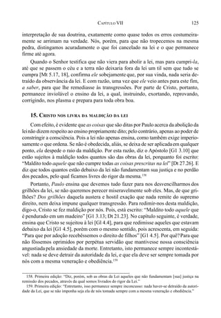 125CAPÍTULO VII
interpretação de sua doutrina, exatamente como quase todos os erros costumeira-
mente se arrimam na verdade. Nós, porém, para que não tropecemos na mesma
pedra, distingamos acuradamente o que foi cancelado na lei e o que permanece
firme até agora.
Quando o Senhor testifica que não viera para abolir a lei, mas para cumpri-la,
até que se passem o céu e a terra não deixaria fora da lei um til sem que tudo se
cumpra [Mt 5.17, 18], confirma ele sobejamente que, por sua vinda, nada seria de-
traído da observância da lei. E com razão, uma vez que ele veio antes para este fim,
a saber, para que lhe remediasse às transgressões. Por parte de Cristo, portanto,
permanece inviolável o ensino da lei, a qual, instruindo, exortando, reprovando,
corrigindo, nos plasma e prepara para toda obra boa.
15. CRISTO NOS LIVRA DA MALDIÇÃO DA LEI
Com efeito, é evidente que as coisas que são ditas por Paulo acerca da abolição da
leinão dizem respeito ao ensino propriamente dito; pelo contrário, apenas ao poder de
constringir a consciência. Pois a lei não apenas ensina, como também exige imperio-
samente o que ordena. Se não é obedecida, aliás, se deixa de ser aplicadaem qualquer
ponto, ela despede o raio da maldição. Por esta razão, diz o Apóstolo [G1 3.10] que
estão sujeitos à maldição todos quantos são das obras da lei, porquanto foi escrito:
“Maldito todo aquele que não cumpre todas as coisas prescritas na lei” [Dt 27.26]. E
diz que todos quantos estão debaixo da lei não fundamentam sua justiça e no perdão
dos pecados, pelo qual ficamos livres do rigor da mesma.158
Portanto, Paulo ensina que devemos tudo fazer para nos desvencilharmos dos
grilhões da lei, se não queremos perecer miseravelmente sob eles. Mas, de que gri-
lhões? Dos grilhões daquela austera e hostil exação que nada remite do supremo
direito, nem deixa impune qualquer transgressão. Para redimir-nos desta maldição,
digo-o, Cristo se fez maldição por nós. Pois, está escrito: “Maldito todo aquele que
é pendurado em um madeiro” [G1 3.13; Dt 21.23]. No capítulo seguinte, é verdade,
ensina que Cristo se sujeitou à lei [Gl 4.4], para que redimisse aqueles que estavam
debaixo da lei [G1 4.5], porém com o mesmo sentido, pois acrescenta, em seguida:
“Para que por adoção recebêssemos o direito de filhos” [G1 4.5]. Por quê?Para que
não fôssemos oprimidos por perpétua servidão que mantivesse nossa consciência
angustiada pela ansiedade da morte. Entretanto, isto permanece sempre incontestá-
vel: nada se deve detrair da autoridade da lei, e que ela deve ser sempre tomada por
nós com a mesma veneração e obediência.159
158. Primeira edição: “Diz, porém, sob as obras da Lei aqueles que não fundamentam [sua] justiça na
remissão dos pecados, através da qual somos livrados do rigor da Lei.”
159. Primeira edição: “Entretanto, isso permanece sempre inconcusso: nada haver-se detraído da autori-
dade da Lei, que se não imponha seja ela de nós tomada sempre com a mesma veneração e obediência.”
 