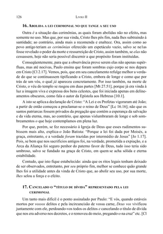 126 LIVRO II
16. ABOLIDA A LEI CERIMONIAL NO QUE TANGE A SEU USO
Outra é a situação das cerimônias, as quais foram abolidas não no efeito, mas
somente no uso. Mas que, por sua vinda, Cristo lhes pôs fim, nada lhes subtraindo à
santidade; ao contrário, ainda mais a recomenda e enaltece. Ora, assim como ao
povo antigo teriam as cerimônias oferecido um espetáculo vazio, salvo se ne1as
fosse revelado o poder da morte e ressurreição de Cristo, assim também, se elas não
cessassem, hoje não seria possível discernir a que propósito foram instituídas.
Conseqüentemente, para que a observância prove serem elas não apenas supér-
fluas, mas até nocivas, Paulo ensina que foram sombras cujo corpo se nos depara
em Cristo [Cl 2.17]. Vemos, pois, que em seu cancelamento refulge melhor a verda-
de do que se continuassem tipificando a Cristo, embora de longe e como que por
trás de um véu, o qual já apareceu concretamente. Por isso também, na morte de
Cristo, o véu do templo se rasgou em duas partes [Mt 27.51], porque já era vinda à
luz a imagem viva e expressa dos bens celestes, que foi iniciada apenas em deline-
amentos obscuros, como fala o autor da Epístola aos Hebreus [10.1].
A isto se aplicaa declaração de Cristo: “A Lei e os Profetas vigoraram até João;
a partir de então começou a proclamar-se o reino de Deus” [Lc 16.16]; não que os
santos patriarcas fossem privados da pregação que contém a esperança da salvação
e da vida eterna, mas, ao contrário, que apenas vislumbraram de longe e sob som-
breamentos o que hoje contemplamos em plena luz.
Por que, porém, se fez necessário à Igreja de Deus que esses rudimentos su-
bissem mais alto, explica-o João Batista: “Porque a lei foi dada por Moisés, a
graça, entretanto, e a verdade foram trazidas por intermédio de Jesus” [Jo 1.17].
Pois, se bem que nos sacrifícios antigos foi, na verdade, prometida a expiação, e a
Arca da Aliança foi seguro penhor do paterno favor de Deus, tudo isso teria sido
umbroso, salvo se fundado na graça de Cristo, em quem se acha sólida e eterna
estabilidade.
Contudo, que isto fique estabelecido: ainda que os ritos legais tenham deixado
de ser observados, entretanto, por seu próprio fim, melhor se conhece quão grande
lhes foi a utilidade antes da vinda de Cristo que, ao abolir seu uso, por sua morte,
lhes selou a força e o efeito.
17. CANCELADO O “TÍTULO DE DÍVIDA” REPRESENTADO PELA LEI
CERIMONIAL
Um tanto mais difícil é o ponto assinalado por Paulo: “E vós, quando estáveis
mortos por vossos delitos e pela incircuncisão de vossa carne, Deus vos vivificou
juntamente com ele, perdoando-vos todos os delitos e cancelando o título de dívida
que nos era adverso nos decretos, e o removeu do meio, pregando-o na cruz” etc. [Cl
 