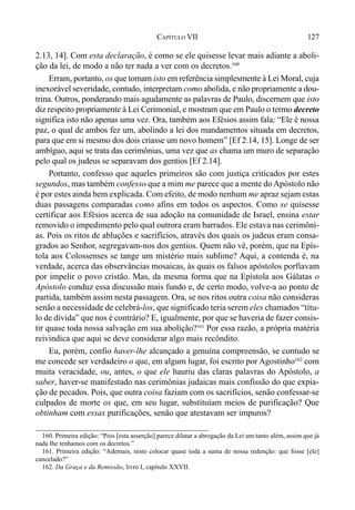127CAPÍTULO VII
2.13, 14]. Com esta declaração, é como se ele quisesse levar mais adiante a aboli-
ção da lei, de modo a não ter nada a ver com os decretos.160
Erram, portanto, os que tomam isto em referência simplesmente à Lei Moral, cuja
inexorável severidade, contudo, interpretam como abolida, e não propriamente a dou-
trina. Outros, ponderando mais agudamente as palavras de Paulo, discernem que isto
diz respeito propriamente à Lei Cerimonial, e mostram que em Paulo o termo decreto
significa isto não apenas uma vez. Ora, também aos Efésios assim fala: “Ele é nossa
paz, o qual de ambos fez um, abolindo a lei dos mandamentos situada em decretos,
para que em si mesmo dos dois criasse um novo homem” [Ef 2.14, 15]. Longe de ser
ambíguo, aqui se trata das cerimônias, uma vez que as chama um muro de separação
pelo qual os judeus se separavam dos gentios [Ef 2.14].
Portanto, confesso que aqueles primeiros são com justiça criticados por estes
segundos, mas também confesso que a mim me parece que a mente do Apóstolo não
é por estes ainda bem explicada. Com efeito, de modo nenhum me apraz sejam estas
duas passagens comparadas como afins em todos os aspectos. Como se quisesse
certificar aos Efésios acerca de sua adoção na comunidade de Israel, ensina estar
removido o impedimento pelo qual outrora eram barrados. Ele estava nas cerimôni-
as. Pois os ritos de abluções e sacrifícios, através dos quais os judeus eram consa-
grados ao Senhor, segregavam-nos dos gentios. Quem não vê, porém, que na Epís-
tola aos Colossenses se tange um mistério mais sublime? Aqui, a contenda é, na
verdade, acerca das observâncias mosaicas, às quais os falsos apóstolos porfiavam
por impelir o povo cristão. Mas, da mesma forma que na Epístola aos Gálatas o
Apóstolo conduz essa discussão mais fundo e, de certo modo, volve-a ao ponto de
partida, também assim nesta passagem. Ora, se nos ritos outra coisa não consideras
senão a necessidade de celebrá-los, que significado teria serem eles chamados “títu-
lo de dívida” que nos é contrário? E, igualmente, por que se haveria de fazer consis-
tir quase toda nossa salvação em sua abolição?161
Por essa razão, a própria matéria
reivindica que aqui se deve considerar algo mais recôndito.
Eu, porém, confio haver-lhe alcançado a genuína compreensão, se contudo se
me concede ser verdadeiro o que, em algum lugar, foi escrito por Agostinho162
com
muita veracidade, ou, antes, o que ele hauriu das claras palavras do Apóstolo, a
saber, haver-se manifestado nas cerimônias judaicas mais confissão do que expia-
ção de pecados. Pois, que outra coisa faziam com os sacrifícios, senão confessar-se
culpados de morte os que, em seu lugar, substituíam meios de purificação? Que
obtinham com essas purificações, senão que atestavam ser impuros?
160. Primeira edição: “Pois [esta asserção] parece dilatar a abrogação da Lei um tanto além, assim que já
nada lhe tenhamos com os decretos.”
161. Primeira edição: “Ademais, nisto colocar quase toda a suma de nossa redenção: que fosse [ele]
cancelado?”
162. Da Graça e da Remissão, livro I, capítulo XXVII.
 