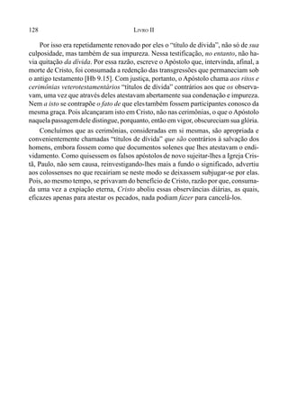 128 LIVRO II
Por isso era repetidamente renovado por eles o “título de dívida”, não só de sua
culposidade, mas também de sua impureza. Nessa testificação, no entanto, não ha-
via quitação da dívida. Por essa razão, escreve o Apóstolo que, intervinda, afinal, a
morte de Cristo, foi consumada a redenção das transgressões que permaneciam sob
o antigo testamento [Hb 9.15]. Com justiça, portanto, o Apóstolo chama aos ritos e
cerimônias veterotestamentários “títulos de dívida” contrários aos que os observa-
vam, uma vez que através deles atestavam abertamente sua condenação e impureza.
Nem a isto se contrapõe o fato de que elestambém fossem participantes conosco da
mesma graça. Pois alcançaram isto em Cristo, não nas cerimônias, o que o Apóstolo
naquela passagemdele distingue, porquanto, então em vigor, obscureciam sua glória.
Concluímos que as cerimônias, consideradas em si mesmas, são apropriada e
convenientemente chamadas “títulos de dívida” que são contrários à salvação dos
homens, embora fossem como que documentos solenes que lhes atestavam o endi-
vidamento. Como quisessem os falsos apóstolosde novo sujeitar-lhes a Igreja Cris-
tã, Paulo, não sem causa, reinvestigando-lhes mais a fundo o significado, advertiu
aos colossenses no que recairiam se neste modo se deixassem subjugar-se por elas.
Pois, ao mesmo tempo, se privavam do benefício de Cristo, razão por que, consuma-
da uma vez a expiação eterna, Cristo aboliu essas observâncias diárias, as quais,
eficazes apenas para atestar os pecados, nada podiam fazer para cancelá-los.
 