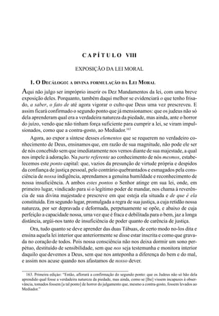 129CAPÍTULO VII
C A P Í T U L O VIII
EXPOSIÇÃO DA LEI MORAL
1. O DECÁLOGO: A DIVINA FORMULAÇÃO DA LEI MORAL
Aqui não julgo ser impróprio inserir os Dez Mandamentos da lei, com uma breve
exposição deles. Porquanto, também daqui melhor se evidenciará o que tenho frisa-
do, a saber, o fato de até agora vigorar o culto que Deus uma vez prescreveu. E
assim ficará confirmado o segundo ponto que já mensionamos: que os judeus não só
dela aprenderam qual era a verdadeira natureza da piedade, mas ainda, ante o horror
do juízo, vendo que não tinham força suficiente para cumprir a lei, se viram impul-
sionados, como que a contra-gosto, ao Mediador.163
Agora, ao expor a síntese desses elementos que se requerem no verdadeiro co-
nhecimento de Deus, ensinamos que, em razão de sua magnitude, não pode ele ser
de nós concebido sem que imediatamente nos vemos diante de sua majestade, a qual
nos impele à adoração. Na parte referente ao conhecimento de nós mesmos, estabe-
lecemos este ponto capital: que, vazios da presunção de virtude própria e despidos
da confiança de justiça pessoal, pelo contrário quebrantados e esmagados pela cons-
ciência de nossa indigência, aprendamos a genuína humildade e reconhecimento de
nossa insuficiência. A ambos estes pontos o Senhor atinge em sua lei, onde, em
primeiro lugar, vindicado para si o legítimo poder de mandar, nos chama à reverên-
cia de sua divina majestade e prescreve em que esteja ela situada e de que é ela
constituída. Em segundo lugar, promulgada a regra de sua justiça, a cuja retidão nossa
natureza, por ser depravada e deformada, perpetuamente se opõe, e abaixo de cuja
perfeição a capacidade nossa, uma vez que é fraca e debilitada para o bem, jaz a longa
distância, argúi-nos tanto de insuficiência de poder quanto de carência de justiça.
Ora, tudo quanto se deve aprender das duas Tábuas, de certo modo no-los dita e
ensina aquela lei interior que anteriormente se disse estar inscrita e como que grava-
da no coração de todos. Pois nossa consciência não nos deixa dormir um sono per-
pétuo, destituído de sensibilidade, sem que nos seja testemunha e monitora interior
daquilo quedevemos a Deus, sem que nos anteponha a diferença do bem e do mal,
e assim nos acuse quando nos afastamos de nosso dever.
163. Primeira ediçào: “Então, aflorará a confirmação do segundo ponto: que os Judeus não só hão dela
aprendido qual fosse a verdadeira natureza da piedade, mas ainda, como se [lhe] vissem incapazes à obser-
vância, tomados fossem [a tal ponto] de horror do julgamento que, mesmo a contra-gosto, fossem levados ao
Mediador.”
 
