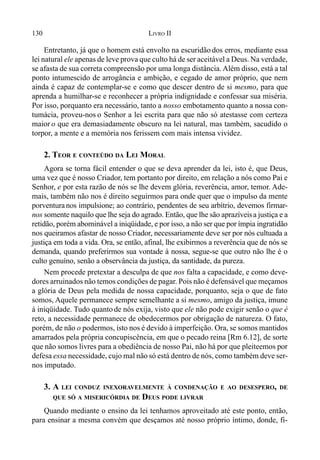 130 LIVRO II
Entretanto, já que o homem está envolto na escuridão dos erros, mediante essa
lei natural ele apenas de leve prova que culto há de ser aceitável a Deus. Na verdade,
se afasta de sua correta compreensão por uma longa distância. Além disso, está a tal
ponto intumescido de arrogância e ambição, e cegado de amor próprio, que nem
ainda é capaz de contemplar-se e como que descer dentro de si mesmo, para que
aprenda a humilhar-se e reconhecer a própria indignidade e confessar sua miséria.
Por isso, porquanto era necessário, tanto a nosso embotamento quanto a nossa con-
tumácia, proveu-nos o Senhor a lei escrita para que não só atestasse com certeza
maior o que era demasiadamente obscuro na lei natural, mas também, sacudido o
torpor, a mente e a memória nos ferissem com mais intensa vividez.
2. TEOR E CONTEÚDO DA LEI MORAL
Agora se torna fácil entender o que se deva aprender da lei, isto é, que Deus,
uma vez que é nosso Criador, tem portanto por direito, em relação a nós como Pai e
Senhor, e por esta razão de nós se lhe devem glória, reverência, amor, temor. Ade-
mais, também não nos é direito seguirmos para onde quer que o impulso da mente
porventura nos impulsione; ao contrário, pendentes de seu arbítrio, devemos firmar-
nos somente naquilo que lhe seja do agrado. Então, que lhe são aprazíveisa justiça e a
retidão, porém abominável a iniqüidade, e por isso, a não ser que por ímpia ingratidão
nos queiramos afastar de nosso Criador, necessariamente deve ser por nós cultuada a
justiça em toda a vida. Ora, se então, afinal, lhe exibirmos a reverência que de nós se
demanda, quando preferirmos sua vontade à nossa, segue-se que outro não lhe é o
culto genuíno, senão a observância da justiça, da santidade, da pureza.
Nem procede pretextar a desculpa de que nos falta a capacidade, e como deve-
dores arruinados não temos condições de pagar. Pois não é defensável que meçamos
a glória de Deus pela medida de nossa capacidade, porquanto, seja o que de fato
somos, Aquele permanece sempre semelhante a si mesmo, amigo da justiça, imune
à iniqüidade. Tudo quanto de nós exija, visto que ele não pode exigir senão o que é
reto, a necessidade permanece de obedecermos por obrigação de natureza. O fato,
porém, de não o podermos, isto nos é devido à imperfeição. Ora, se somos mantidos
amarrados pela própria concupiscência, em que o pecado reina [Rm 6.12], de sorte
que não somos livres para a obediência de nosso Pai, não há por que pleiteemos por
defesa essa necessidade, cujo mal não só está dentro de nós, como também deve ser-
nos imputado.
3. A LEI CONDUZ INEXORAVELMENTE À CONDENAÇÃO E AO DESESPERO, DE
QUE SÓ A MISERICÓRDIA DE DEUS PODE LIVRAR
Quando mediante o ensino da lei tenhamos aproveitado até este ponto, então,
para ensinar a mesma convém que desçamos até nosso próprio íntimo, donde, fi-
 