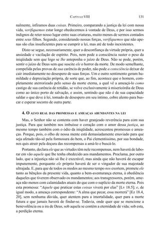 131CAPÍTULO VIII
nalmente, infiramos duas coisas. Primeiro, comparando a justiça da lei com nossa
vida, verifiquemos estar longe obedecermos à vontade de Deus, e por isso sermos
indignos de reter nosso lugar entre suas criaturas, muito menos de sermos contados
entre seus filhos. Segundo, considerando nossas forças, verifiquemos que não ape-
nas são elas insuficientes para se cumprir a lei, mas até de todo inexistentes.
Disto se segue, necessariamente, quer a desconfiança da virtude própria, quer a
ansiedade e vacilação de espírito. Pois, nem pode a consciência suster o peso da
iniqüidade sem que logo se lhe anteponha o juízo de Deus. Não se pode, porém,
sentir o juízo de Deus sem que suscite ele o horror da morte. De modo semelhante,
compelida pelas provas de sua carência de poder, não pode a consciência deixar de
cair imediatamente no desespero de suas forças. Um e outro sentimento geram hu-
mildade e depreciação própria, de sorte que, ao fim, acontece que o homem, com-
pletamente aterrorizado pelo senso da morte eterna, a qual vê a ameaçá-lo como
castigo de sua carência de retidão, se volve exclusivamente à misericórdia de Deus
como ao único porto de salvação, e assim, sentindo que não é de sua capacidade
saldar o que deve à lei, tomado de desespero em seu íntimo, cobre alento para bus-
car e esperar socorro de outra parte.
4. O ALVO REAL DAS PROMESSAS E AMEAÇAS ABUNDANTES NA LEI
Mas, o Senhor não se contenta com haver granjeado reverência para com sua
justiça. Para que também nos imbuísse o coração com o amor dessa justiça, ao
mesmo tempo também com o ódio da iniqüidade, acrescentou promessas e amea-
ças. Porque, pois, o olho de nossa mente está demasiadamente enuviado para que
seja afetado tão-só pela formosura do bem, o Pai clementíssimo, por sua bondade,
nos quis atrair pela doçura das recompensas a amá-lo e buscá-lo.
Portanto, declara ele que as virtudes têm nele recompensas, nem haverá de labo-
rar em vão aquele que lhe tenha obedecido aos mandamentos. Proclama, por outro
lado, que a injustiça não só lhe é execrável, mas ainda que não haverá de escapar
impunemente, porquanto ele próprio haverá de ser o vingador de sua majestade
ultrajada. E, para que de todos os modos ao mesmo tempo nos exortem, promete ele
tanto as bênçãos da presente vida, quanto a bem-aventurança eterna, à obediência
daqueles que tiverem observado os mandamentos; aos transgressores, porém, ame-
aça não menos com calamidades atuais do que com o suplício da morte eterna. Pois
esta promessa: “Aquele que praticar estas coisas viverá por elas” [Lv 18.5]; e, de
igual modo, a ameaça correspondente: “A alma que pecar, essa morrerá” [Ez 18.4,
20], sem nenhuma dúvida, quer atentem para a imortalidade, quer para a morte
futura e que jamais haverá de findar-se. Todavia, onde quer que se mencione a
benevolência ou a ira de Deus, sob aquela se contém a eternidade de vida; sob esta,
a perdição eterna.
 