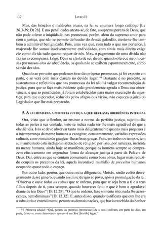 132 LIVRO II
164. Primeira edição: “Quê, porém, as próprias [promessas] de si nos confiram, em parte foi dito, em
parte, de novo, mais claramentre aparecerá em Seu [devido] lugar.”
Mas, das bênçãos e maldições atuais, na lei se enumera longo catálogo [Lv
26.3-39; Dt 28]. E nas penalidades atesta-se, de fato, a suprema pureza de Deus, que
não pode tolerar a iniqüidade; nas promessas, porém, além do supremo amor para
com a justiça, que não se permite defraudar do devido galardão, atesta-se-lhe tam-
bém a admirável benignidade. Pois, uma vez que, com tudo o que nos pertence, à
majestade lhe somos insolventemente endividados, com ainda mais direito exige
ele como dívida tudo quanto requer de nós. Mas, o pagamento de uma dívida não
faz jusa recompensa. Logo, Deus se afasta de seu direito quando oferece recompen-
sas por nossos atos de obediência, os quais não se exibem espontaneamente, como
se não devidos.
Quanto ao proveito que podemos tirar das próprias promessas, já foi exposto em
parte, e se verá com mais clareza no devido lugar.164
Bastante é no presente, se
sustentamos e refletimos que nas promessas da lei não há vulgar recomendação da
justiça, para que se faça mais evidente quão grandemente agrada a Deus sua obser-
vância, e que as penalidades já foram estabelecidas para maior execração da injus-
tiça, para que o pecador, seduzido pelos afagos dos vícios, não esqueça o juízo do
Legislador que lhe está preparado.
5.ALEI MINISTRA A PERFEITA JUSTIÇA A QUE RECLAMA OBEDIÊNCIA INTEGRAL
Ora, visto que o Senhor, ao ensinar a norma da perfeita justiça, sujeitou-lhe
todas as partes à sua vontade, nisto se indica nada ser-lhe mais agradável do que a
obediência. Isto se deve observar tanto mais diligentemente quanto mais propensa é
a intemperança da mente humana a excogitar, constantemente, variadas expressões
cultuais, com o intuito de granjear-lhe as boas graças. Pois, em todos os tempos, tem
se manifestado esta irreligiosa afetação de religião; por isso, por natureza, inerente
na mente humana, ainda hoje se manifesta, porque os homens sempre se compra-
zem efusivamente em engendrar forma de alcançar justiça à parte da Palavra de
Deus. Daí, entre as que se contam comumente como boas obras, lugar mais reduzi-
do ocupam os preceitos da lei, aquela incontável multidão de preceitos humanos
ocupando quase todo o espaço.
Por outro lado, porém, que outra coisa diligenciou Moisés, senão coibir desre-
gramento desse gênero, quando assim se dirigiu ao povo, após a promulgação da lei:
“Observa e ouve todas as coisas que te ordeno, para que te seja bem a ti e a teus
filhos depois de ti, para sempre, quando houveres feito o que é bom e agradável
diante de teu Deus” [Dt 12.28]. “O que te ordeno, faze somente isto; nada lhe acres-
centes, nem diminuas” [Dt 12.32]. E, antes disso, quando testificara que esta lhe era
a sabedoria e entendimento perante as demais nações, que havia recebido do Senhor
 