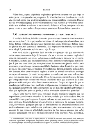16 LIVRO II
Além disso, aquela dignidade original não pode vir à mente sem que logo se
ofereça em contraposição que, na pessoa do primeiro homem, decaímos da condi-
ção original, sendo este um triste espetáculo de nossa sordidez e ignomínia. Do quê
não só procede desagrado e descontentamento de nós mesmos, e verdadeira humil-
dade, mas ainda se acende um novo empenho de buscar a Deus, em quem cada um
possa recobrar estes valores de que somos apanhados de todo faltos e carentes.
2. O CONHECIMENTO PRÓPRIO EMBOTADO PELA AUTOGLORIFICAÇÃO
A verdade de Deus, indubitavelmente, prescreve que devemos examinar-nos a
nós mesmos, isto é, ela requer conhecimento de tal moldeque não só nos afaste para
longe de toda confiança de capacidade pessoal, mas ainda, destituídos de toda razão
de gloriar-nos, nos conduza à submissão. Esta regra convém manter, caso queira-
mos atingir à justa meta, seja do saber, seja do agir.
Nem me é oculto o quanto se deve aplaudir esse parecer, seja que nos convida
antes a considerar o que haja de bom em nós, ou a atentar para nossa deplorável
miséria, juntamente com nossa indignidade, a qual nos deve esmagar de vergonha.
Com efeito, nada há que a natureza humana mais cobice que ser afagada por lison-
jas. E por isso onde ouve que seus predicados se revestem de grande realce, para
esse rumo propende com extrema credulidade. Portanto, não é de admirar que, neste
ponto, se haja transviado, de maneira profundamente danosa, a maioria esmagadora
dos homens. Ora, uma vez que é ingênito a todos os mortais que sintam um cego
amor por si mesmos, de muito bom grado se persuadem de que nada neles existe
que, com justiça, deva ser abominado. Dessa forma, mesmo sem influência de fora,
por toda parte obtém crédito esta opinião totalmente fútil: que o homem é a si am-
plamente suficiente para viver bem e venturosamente. Porque, se alguns há que se
revelam possuidores de mais modéstia, a tal ponto que concedam algo a Deus para
não parecer que atribuem tudo a si mesmos, de tal maneira repartem entre Deus e
eles, que a principal parte da glória, e toda a presunção, sempre fica para eles.2
Ora, se uma palavra ocorre que, com seus afagos, lisonjeie o orgulho que faz
espontâneo comichão nas entranhas do homem, nada há que mais o deleite. Daí, ao
ser acolhido com grande aplauso de quase todos os séculos, cada um, com seu encô-
mio, sente que foi exaltada mui favoravelmente a excelência da natureza humana.
Mas, na verdade, qualquer que seja tal enaltecimento da excelência humana que
ensine o homem a estar satisfeito em seu íntimo, com nenhuma outra coisa mais se
encanta do que com essa afabilidade própria; e de fato tanto o engana, que todos
quantos concordam com isso, na mais deplorável ruína os perde. Pois, a que leva,
2. Primeira edição: “Pois, que, se alguns [há que] se revelam de um sentir mais modesto, a tal ponto que
concedam algo a Deus, nem pareçam arrogar tudo para si [próprios], contudo, assim [o] partilham, que em
si [mesmos] sempre resida mui poderosa razão não apenas de jactância, como de confiança própria.”
 