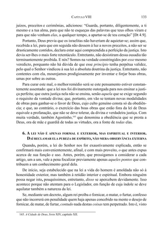 133CAPÍTULO VIII
juízos, preceitos e cerimônias, adicionou: “Guarda, portanto, diligentemente, a ti
mesmo e a tua alma, para que não te esqueças das palavras que teus olhos viram e
para que não venham elas, a qualquer tempo, a apartar-se de teu coração” [Dt 4.9].
Portanto, Deus previa que os israelitas não haveriam de aquietar-se; assim que,
recebida a lei, para que em seguida não dessem à luz a novos preceitos, a não ser se
drasticamente contidos, declara estar aqui compreendida a perfeição da justiça. Isto
devia ser-lhes o mais forte retentáculo. Entretanto, não desistiram dessa ousadia tão
terminantemente proibida. E nós? Somos na verdade constringidos por esse mesmo
veredicto, porquanto não há dúvida de que esse princípio tenha perpétua validez,
pelo qual o Senhor vindicou à sua lei a absoluta doutrina da justiça. Entretanto, não
contentes com ela, mourejamos prodigiosamente por inventar e forjar boas obras,
umas por sobre as outras.
Para curar este mal, o melhorremédio será se este pensamento estiver constan-
temente assentado: que a lei nos foi divinamente outorgada para nos ensinar a justi-
ça perfeita; que outra justiça nela não se ensina, senão aquela que se exige segundo
o requisito da vontade divina; que, portanto, em vão se tentam novas modalidades
de obras para ganhar-se o favor de Deus, cujo culto genuíno consta só da obediên-
cia; e que, ao contrário, o exercício das boas obras que estão fora da lei de Deus
equivale a profanação, que não se deve tolerar, da divina e verdadeira justiça. Com
muita verdade, também Agostinho,165
que denomina a obediência que se presta a
Deus, ora de mãe e guardiã de todas as virtudes, ora a fonte de todas elas.
6. A LEI NÃO É APENAS FORMAL E EXTERIOR, MAS ESPIRITUAL E INTERIOR.
DAÍ RECLAMAR ELA PUREZA DE ESPÍRITO, NÃO MERA OBSERVÂNCIA EXTERNA
Quando, porém, a lei do Senhor nos for exaustivamente explicada, então se
confirmará mais convenientemente, afinal, e com mais proveito, o que antes expus
acerca de sua função e uso. Antes, porém, que prossigamos a considerar a cada
artigo, um a um, vale a pena focalizar previamente apenas aqueles pontos que con-
tribuem a um conhecimento geral dela.
De início, seja estabelecido que na lei a vida do homem é amoldada não só à
honestidade exterior, mas também à retidão interior e espiritual. Embora ninguém
possa negar isto, pouquíssimos, entretanto, disso se apercebem devidamente. Isso
acontece porque não atentam para o Legislador, em função de cuja índole se deve
aquilatar também a natureza da lei.
Se, mediante um decreto, algum rei proíba o fornicar, o matar, o furtar, confesso
que não incorrerá em penalidade quem haja apenas concebido na mente o desejo de
fornicar, de matar, de furtar, contudo nada destas coisas tem perpetrado. Isto é, visto
165. A Cidade de Deus, livro XIV, capítulo XII.
 