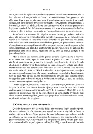 134 LIVRO II
que a jurisdição do legislador mortal não se estende senão à conduta externa, não se
lhe violam as ordenanças senão mediante crimes consumados. Deus, porém, a cujo
olho nada foge e que se não atém tanto à aparência externa quanto à pureza de
coração, sob a proibição de fornicação, homicídio, furto, proíbe a concupiscência, a
ira, o ódio, a cobiça do alheio, o dolo e tudo desse gênero. Ora, uma vez que ele é um
legislador espiritual, fala à alma não menos que ao corpo. Mas, o assassínio da alma
é a ira e o ódio; o furto, a cobiça má e a avareza; a fornicação, a concupiscência.
Também as leis humanas, dirá alguém, atentam para os propósitos e as inten-
ções, não para meros eventos fortuitos. Admito-o, contudo são as intenções que
vieram a exteriorizar-se. Ponderam cuidadosamente com que intento se haja come-
tido todo e qualquer crime; não esquadrinham, porém, os pensamentos secretos.
Conseqüentemente, cumpridas terão sido elasquandoda transgressão alguém tenha
simplesmente retido a mão. Em contrapartida, porém, visto que a lei celestial foi
promulgada para nossas almas, necessária lhes é, antes de tudo, a coerção à sua
justa observância.
Mas, o comum dos homens, ainda quando camufla vigorosamente o desprezo
da lei e dispõe os olhos, os pés, as mãos e todas as partes do corpo a certa observân-
cia da lei, ao mesmo tempo mantém o coração completamente alienado de toda
obediência e julga haver-se desincumbido de suas obrigações, se haja habilidosa-
mente dissimulado aos homens o que faz à vista de Deus. Ouvem: “Não matarás;
não adulterarás; não furtarás.” Não desembainham a espada para matança; não ajun-
tam seus corpos às meretrizes; não lançam as mãos aos bens alheios. Tudo isso está
bem até aqui. Mas, de toda a alma, respiram mortes, abrasam-se de volúpia; olham
de esguelha para os bens de todos e os devoram de cobiça. Já está, na verdade,
ausente o que era o ponto principalda lei.
Donde, pergunto, procede tão crassa obtusidade, senão que, deixando de parte o
Legislador, acomodam antes os homens a justiça a seu talante?Contra estes, Paulo
protesta veementemente, categorizando que “a lei é espiritual” [Rm 7.14], signifi-
cando com isso que ela não só exige obediência de alma, mente e vontade, mas
ainda requerer pureza angelical, pureza que, purgada de todas as sordidezas da car-
ne, de nada saibasenão o espírito.
7. CRISTO REVELA O REAL SENTIDO DA LEI
Quando dizemos ser esse o sentido da lei, não estamos a impor uma interpreta-
ção nova, oriunda de nós mesmos; pelo contrário, estamos seguindo a Cristo, o
melhor intérprete da lei. Como, pois, os fariseus imbuíram o povo de pervertida
opinião, isto é, que cumpria cabalmente a lei quem, por ato externo, nada tivesse
praticado contra a lei, Cristo condena este perigosíssimo erro e declara que é adul-
tério a mera olhadela impudica para a mulher [Mt 5.28], e testifica que são homici-
 