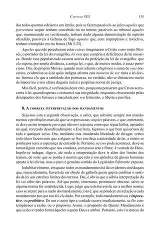 135CAPÍTULO VIII
das todos quantos odeiam a um irmão, pois se fazem passíveis ao juízo aqueles que
porventura sequer tenham concebido ira no íntimo; passiveis ao tribunal aqueles
que, murmurando ou vociferando, tenham dado alguma demonstração de espírito
ofendido; passíveis à Gehena de fogo aqueles que, com impropérios e invectiva,
tenham irrompido em ira franca [Mt 5.22].
Aqueles que não perceberam estas coisas imaginaram a Cristo como outro Moi-
sés, o portador da lei do evangelho, lei esta que cumpria a deficiência da lei mosai-
ca. Donde esse popularizado axioma acerca da perfeição da lei do evangelho: que
ela supera, por ampla distância, a antiga lei, o que, de muitos modos, é assaz pemi-
cioso. Ora, do próprio Moisés, quando mais adiante coligirmos a suma de seus pre-
ceitos, evidenciar-se-á de quão indigna afronta esta maneira de ver tisna a lei divi-
na. Insinua ela que a santidade dos patriarcas, na verdade, não se distanciou muito
da hipocrisia e nos afasta daquela única e perpétua norma de justiça.
Mui fácil, porém, é a refutação deste erro, porquanto pensaram que Cristo acres-
centa à lei, quandoapenas a restaura à sua integridade, enquanto, obscurecida pelas
deturpações dos fariseus e maculada por seu fermento, a liberta e purifica.
8. A CORRETA INTERPRETAÇÃO DOS MANDAMENTOS
Seja-nos esta a segunda observação, a saber, que subsiste sempre nos manda-
mentos e proibições mais do que se expressa nas simples palavras, o que, entretanto,
se deve assim temperar para que não nos seja uma como que régua lésbia, apoiados
na qual, torcendo desenfreadamente a Escritura, façamos o que bem quisermos de
toda e qualquer coisa. Ora, mediante esta imoderada liberdade de divagar, certos
indivíduos fazem com que a alguns se lhes envileça a autoridade da lei, a outros se
ponha por terra a esperança de entendê-la. Portanto, se isso pode acontecer, deve-se
tomaralgum caminho que nos conduza, com passo reto e firme, à vontade de Deus.
Impõe-se indagar, digo-o, até onde a interpretação deva ir além dos limites dos
termos, de sorte que se ponha à mostra que não é um apêndice de glosas humanas
aposto à lei divina, mas o puro e genuíno sentido do Legislador fielmente exposto.
Indubitavelmente, em quase todos os mandamentos há tão evidentes sinédoques
que, merecidamente, haverá de ser objeto de galhofa quem queira confinar o senti-
do da lei aos estreitos limites dos termos. Daí, é óbvio que a sóbria interpretação da
lei vai além das palavras. Até que ponto, entretanto, permanece obscuro, salvo se
alguma norma for estabelecida. Logo, julgo que esta haverá de ser a melhor norma:
caso se atente para a razão do mandamento, isto é, que se pondere em relação a cada
mandamento por que nos foi ele dado. Por exemplo: todo mandamento ou é impera-
tivo, ou proibitivo. De um e outro tipo a verdade ocorre imediatamente, se lhe con-
templamos a razão, ou o propósito. Assim, o propósito do Quinto Mandamento é
que se deve render honra àqueles a quem Deus a atribui. Portanto, esta é a síntese do
 