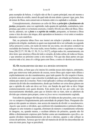 138 LIVRO II
para exemplar de beleza. A religião não só lhe é a parte principal, mas até mesmo a
própria alma da retidão, mercê da qual toda ela tem alento e possui vigor, pois, fora
do temor de Deus, nem conservam os homens entre si a eqüidade e a afeição.
Conseqüentemente, chamamos ao culto de Deus o princípio e fundamento da
justiça, porquanto, uma vez suprimido, tudo quanto de eqüidade, continência, tem-
perança, que entre si os homens exercem, é inútil e frívolo aos olhos de Deus. Dize-
mo-lo, ademais, ser a fonte e o espírito da retidão, porquanto, se honram a Deus
como o Juiz do reto e do iníquo, dele aprendem os homens a viver entre si modera-
damente e sem malefício.
Daí, na primeira tábua Deus nos instrui em relação à piedade e aos deveres
próprios da religião, mediante os quais sua majestade deve ser cultuada; na segunda
tábua prescreve como, em razão do temor de seu nome, nos devamos conduzir na
sociedade dos homens. Por essa razão, nosso Senhor, como o registram os evange-
listas [Mt 22.37, 39; Mc 12. 30, 31; Lc 10.27], coligiu toda a lei, sumariamente, em
dois itens: que amemos a Deus de todo o coração, de toda a alma, de todas as forças,
e que amemos ao próximo como a nós mesmos. Vês que das duas partes em que
encerra toda a lei, uma ele a dirige para com Deus, a outra ele destina aos homens.
12. OS MANDAMENTOS SÃO DEZ: SUA DIVISÃO COVENIENTE
Com efeito, se bem que a lei inteira foi contida nesses dois tópicos, entretanto,
para que removesse todo pretexto de escusa, nosso Deus quis expor mais difusa e
explicitadamente em dez mandamentos, quer tudo quanto lhe diz respeito à honra,
ao temor, ao amor, quer o que concerne à caridade que, em relação aos homens, nos
ordena por amor de si mesmo. Nem é mal aplicado o esforço em diligenciar conhe-
cimento da divisão dos mandamentos, desde que lembres ser coisa desse gênero em
que a opinião de cada um deva ser livre, em função da qual não se deve litigar
contenciosamente com quem dissinta. Este ponto tem de ser, por certo, por nós
necessariamente abordado, para que os leitores não se riam, nem se admirem da
divisão que estamos para propor, como se fosse nova e recentemente cogitada.
Está além de qualquer dúvida que a lei é dividida em dez preceitos, uma vez que
isto se comprova freqüentemente pela autoridade do próprio Deus. Porquanto dis-
puta-se não quanto ao número, mas acerca da maneira de dividir os mandamentos.
Aqueles que assim os dividem, que conferem três mandamentos à primeira tábua e
relegam os sete restantes à segunda, eliminam do número o mandamento referente
às imagens, ou, quando menos, o ocultam debaixo do primeiro, quando não foi
dúbia e distintamente expresso pelo Senhor como um mandamento específico, en-
quanto dividem improcedentemente em dois o décimo, quanto a não cobiçar as
coisas do próximo. Acresce que ter sido tal maneira de dividi-los desconhecida em
uma era mais pura, logo se perceberá.
 