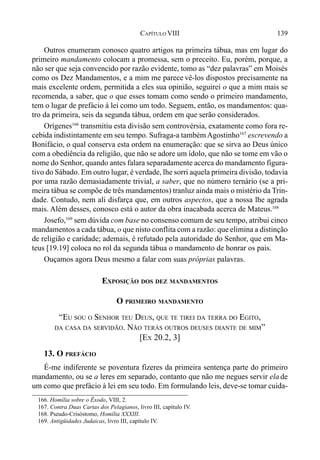 139CAPÍTULO VIII
Outros enumeram conosco quatro artigos na primeira tábua, mas em lugar do
primeiro mandamento colocam a promessa, sem o preceito. Eu, porém, porque, a
não ser que seja convencido por razão evidente, tomo as “dez palavras” em Moisés
como os Dez Mandamentos, e a mim me parece vê-los dispostos precisamente na
mais excelente ordem, permitida a eles sua opinião, seguirei o que a mim mais se
recomenda, a saber, que o que esses tomam como sendo o primeiro mandamento,
tem o lugar de prefácio à lei como um todo. Seguem, então, os mandamentos: qua-
tro da primeira, seis da segunda tábua, ordem em que serão considerados.
Orígenes166
transmitiu esta divisão sem controvérsia, exatamente como fora re-
cebida indistintamente em seu tempo. Sufraga-a também Agostinho167
escrevendo a
Bonifácio, o qual conserva esta ordem na enumeração: que se sirva ao Deus único
com a obediência da religião, que não se adore um ídolo, que não se tome em vão o
nome do Senhor, quando antes falara separadamente acerca do mandamento figura-
tivo do Sábado. Em outro lugar, é verdade, lhe sorri aquela primeira divisão, todavia
por uma razão demasiadamente trivial, a saber, que no número ternário (se a pri-
meira tábua se compõe de três mandamentos) tranluz ainda mais o mistério da Trin-
dade. Contudo, nem ali disfarça que, em outros aspectos, que a nossa lhe agrada
mais. Além desses, conosco está o autor da obra inacabada acerca de Mateus.168
Josefo,169
sem dúvida com base no consenso comum de seu tempo, atribui cinco
mandamentos a cada tábua, o que nisto conflita com a razão: que elimina a distinção
de religião e caridade; ademais, é refutado pela autoridade do Senhor, que em Ma-
teus [19.19] coloca no rol da segunda tábua o mandamento de honrar os pais.
Ouçamos agora Deus mesmo a falar com suas próprias palavras.
EXPOSIÇÃO DOS DEZ MANDAMENTOS
O PRIMEIRO MANDAMENTO
“EU SOU O SENHOR TEU DEUS, QUE TE TIREI DA TERRA DO EGITO,
DA CASA DA SERVIDÃO. NÃO TERÁS OUTROS DEUSES DIANTE DE MIM”
[EX 20.2, 3]
13. O PREFÁCIO
É-me indiferente se poventura fizeres da primeira sentença parte do primeiro
mandamento, ou se a leres em separado, contanto que não me negues servir ela de
um como que prefácio à lei em seu todo. Em formulando leis, deve-se tomar cuida-
166. Homília sobre o Êxodo, VIII, 2.
167. Contra Duas Cartas dos Pelagianos, livro III, capítulo IV.
168. Pseudo-Crisóstomo, Homília XXXIII.
169. Antigüidades Judaicas, livro III, capítulo IV.
 