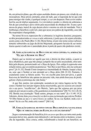 140 LIVRO II
do, em primeiro plano, que não sejam anuladas dentro em pouco, em virtude de seu
menosprezo. Deus provê, portanto, antes de tudo, que a majestade da lei que está
para outorgar não venha, a qualquer tempo, a cair em desprezo. Para assim estabe-
lecê-la, usa de tríplice argumento. A si reivindica o poder e o direito de soberania a
fim de que constrinja o povo eleito pela necessidade de obedecer-lhe. Exara a pro-
messa de graça, mercê de cuja doçura alicie o mesmo ao zelo de santidade. Traz à
lembrança o benefício conferido, para que acuse aos judeus de ingratidão, caso não
lhe respondam à benignidade.
No termo SENHOR expressam-lhe a soberania e o legítimo domínio, porquanto,
se dele procedemtodas as coisas e nele subsistem, é justo que a ele sejam referidas,
assim como o diz Paulo [Rm 11.36]. Desta forma, só por este nome somos suficien-
temente submetidos ao jugo da divina Majestade, porquanto haveria de ser mons-
truoso querer evadir-nos à autoridade desse à parte de quem não podemos existir.
14. A RELAÇÃO ESPECIAL DE DEUS COM SEU POVO CONTIDA NA AFIRMAÇÃO:
“EU SOU O SENHOR TEU DEUS”
Depois que se mostra ser aquele que tem o direito de ditar ordens, a quem se
deve obediência, para que não pareça compelir tão-só pela necessidade, atrai tam-
bém pela doçura, pronunciando ser o Deus da Igreja. Pois subjaz à expressão uma
relação mútua, que se contém na promessa: “Ser-lhes-ei por Deus, eles me serão por
povo” [Jr 31.33]. Donde Cristo comprova a imortalidade de Abraão, Isaque e Jacó,
ou, seja: que o Senhor se tem atestado ser o Deus deles [Mt 22.32]. Portanto, é
exatamente como se falasse assim: “Eu vos escolhi para mim por povo, a quem
houvesse de beneficiar não apenas na presente vida, mas ainda houvesse de prodi-
galizar a bem-aventurança da vida futura.”
A que fim, porém, isto contemple, assinala-se em vários lugares na lei. Ora,
como o Senhor nos tem por dignos desta misericórdia, que nos associe em consór-
cio a seu povo, “escolhe-nos”, diz Moisés, “para que lhe sejamos por um povo
especial, por um povo santo, e lhe guardemos os mandamentos” [Dt 7.6; 14.2; 26.18,
19]. Donde essa exortação: “Sede santos, porque eu sou santo” [Lv 11.44; 19.2].
Ademais, destas duas preceituações se deriva essa exclamação que está no Profeta:
“O filho honra ao pai e o servo honra ao senhor. Se eu sou Senhor, onde está o
temor? Se eu sou Pai, onde está o amor?” [Ml 1.6].
15. A RELAÇÃO ESPECIAL DO POVO COM SEU DEUS IMPLÍCITA NAS PALAVRAS:
“QUE TE TIREI DA TERRA DO EGITO, DA CASA DA SERVIDÃO”
Segue a rememoração do benefício feito ao povo que deve ser tanto mais pode-
rosa para mover-nos, quanto mais detestável é, até mesmo entre os homens: a man-
cha da ingratidão. Deus estava, então, relembrando a Israel de um benefício, na
 