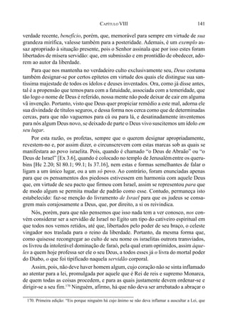141CAPÍTULO VIII
verdade recente, benefício, porém, que, memorável para sempre em virtude de sua
grandeza mirífica, valesse também para a posteridade. Ademais, é um exemplo as-
saz apropriado à situação presente, pois o Senhor assinala que por isso estes foram
libertados de mísera servidão: que, em submissão e em prontidão de obedecer, ado-
rem ao autor da liberdade.
Para que nos mantenha no verdadeiro culto exclusivamente seu, Deus costuma
também designar-se por certos epítetos em virtude dos quais ele distingue sua san-
tíssima majestade de todos os ídolos e deuses inventados. Ora, como já disse antes,
tal é a propensão que temospara com a fatuidade, associada com a temeridade, que
tão logo o nome de Deus é referido, nossa mente não pode deixar de cair em alguma
vã invenção. Portanto, visto que Deus quer propiciar remédio a este mal, adorna ele
sua divindade de títulos seguros, e dessa forma nos cerca como que de determinadas
cercas, para que não vaguemos para cá ou para lá, e desatinadamente inventemos
para nós algum Deus novo, se deixado de parte o Deus vivo suscitemos um ídolo em
seu lugar.
Por esta razão, os profetas, sempre que o querem designar apropriadamente,
revestem-no e, por assim dizer, o circunscrevem com estas marcas sob as quais se
manifestara ao povo israelita. Pois, quando é chamado “o Deus de Abraão” ou “o
Deus de Israel” [Ex 3.6], quando é colocado no templo de Jerusalémentre os queru-
bins [Hc 2.20; Sl 80.1; 99.1; Is 37.16], nem estas e formas semelhantes de falar o
ligam a um único lugar, ou a um só povo. Ao contrário, foram enunciadas apenas
para que os pensamentos dos piedosos estivessem em harmonia com aquele Deus
que, em virtude de seu pacto que firmou com Israel, assim se representou para que
de modo algum se permita mudar de padrão como esse. Contudo, permaneça isto
estabelecido: faz-se menção do livramento de Israel para que os judeus se consa-
grem mais corajosamente a Deus, que, por direito, a si os reivindica.
Nós, porém, para que não pensemos que isso nada tem a ver conosco, nos con-
vém considerar ser a servidão de Israel no Egito um tipo do cativeiro espiritual em
que todos nos vemos retidos, até que, libertados pelo poder de seu braço, o celeste
vingador nos traslada para o reino da liberdade. Portanto, da mesma forma que,
como quisesse recongregar ao culto de seu nome os israelitas outrora transviados,
os livrou da intolerável dominação de faraó, pela qual eram oprimidos, assim àque-
les a quem hoje professa ser ele o seu Deus, a todos esses já o livra do mortal poder
do Diabo, o que foi tipificado naquela servidão corporal.
Assim, pois, não deve haver homem algum, cujo coração não se sinta inflamado
ao atentar para a lei, promulgada por aquele que é Rei de reis e supremo Monarca,
de quem todas as coisas procedem, e para as quais justamente devem ordenar-se e
dirigir-se a seu fim.170
Ninguém, afirmo, há que não deva ser arrebatado a abraçar o
170. Primeira edição: “Eis porque ninguém há cujo ânimo se não deva inflamar a auscultar a Lei, que
 