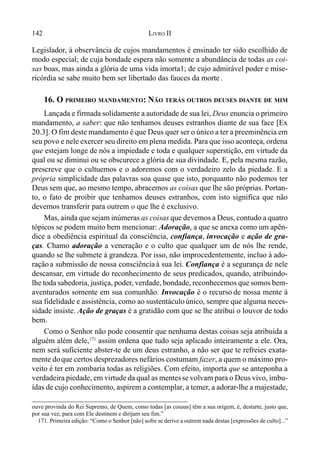 142 LIVRO II
Legislador, à observância de cujos mandamentos é ensinado ter sido escolhido de
modo especial; de cuja bondade espera não somente a abundância de todas as coi-
sas boas, mas ainda a glória de uma vida imorta1; de cujo admirável poder e mise-
ricórdia se sabe muito bem ser libertado das fauces da morte .
16. O PRIMEIRO MANDAMENTO: NÃO TERÁS OUTROS DEUSES DIANTE DE MIM
Lançada e firmada solidamente a autoridade de sua lei, Deus enuncia o primeiro
mandamento, a saber: que não tenhamos deuses estranhos diante de sua face [Ex
20.3]. O fim deste mandamento é que Deus quer ser o único a ter a preeminência em
seu povo e nele exercer seu direito em plena medida. Para que isso aconteça, ordena
que estejam longe de nós a impiedade e toda e qualquer superstição, em virtude da
qual ou se diminui ou se obscurece a glória de sua divindade. E, pela mesma razão,
prescreve que o cultuemos e o adoremos com o verdadeiro zelo da piedade. E a
própria simplicidade das palavras soa quase que isto, porquanto não podemos ter
Deus sem que, ao mesmo tempo, abracemos as coisas que lhe são próprias. Portan-
to, o fato de proibir que tenhamos deuses estranhos, com isto significa que não
devemos transferir para outrem o que lhe é exclusivo.
Mas, ainda que sejam inúmeras as coisas que devemos a Deus, contudo a quatro
tópicos se podem muito bem mencionar: Adoração, a que se anexa como um apên-
dice a obediência espiritual da consciência, confiança, invocação e ação de gra-
ças. Chamo adoração a veneração e o culto que qualquer um de nós lhe rende,
quando se lhe submete à grandeza. Por isso, não improcedentemente, incluo à ado-
ração a submissão de nossa consciênciaà sua lei. Confiança é a segurança de nele
descansar, em virtude do reconhecimento de seus predicados, quando, atribuindo-
lhe toda sabedoria, justiça, poder, verdade, bondade, reconhecemos que somos bem-
aventurados somente em sua comunhão. Invocação é o recurso de nossa mente à
sua fidelidade e assistência, como ao sustentáculoúnico, sempre que alguma neces-
sidade insiste. Ação de graças é a gratidão com que se lhe atribui o louvor de todo
bem.
Como o Senhor não pode consentir que nenhuma destas coisas seja atribuída a
alguém além dele,171
assim ordena que tudo seja aplicado inteiramente a ele. Ora,
nem será suficiente abster-te de um deus estranho, a não ser que te refreies exata-
mente doque certos desprezadores nefários costumam fazer, a quem o máximo pro-
veito é ter em zombaria todas as religiões. Com efeito, importa que se anteponha a
verdadeira piedade, em virtude da qual as mentesse volvam para o Deus vivo, imbu-
ídas de cujo conhecimento, aspirem a contemplar, a temer, a adorar-lhe a majestade,
ouve provinda do Rei Supremo, de Quem, como todas [as cousas] têm a sua origem, é, destarte, justo que,
por sua vez, para com Ele destinem e dirijam seu fim.”
171. Primeira edição: “Como o Senhor [não] sofre se derive a outrem nada destas [expressões de culto]...”
 