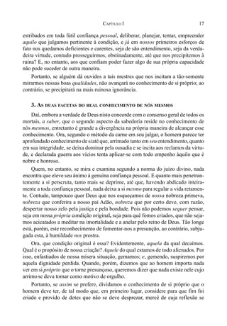 17CAPÍTULO I
estribados em toda fútil confiança pessoal, deliberar, planejar, tentar, empreender
aquilo que julgamos pertinente à condição, e já em nossos primeiros esforços de
fato nos quedamos deficientes e carentes, seja de são entendimento, seja da verda-
deira virtude, contudo prosseguirmos, obstinadamente, até que nos precipitemos à
ruína? E, no entanto, aos que confiam poder fazer algo de sua própria capacidade
não pode suceder de outra maneira.
Portanto, se alguém dá ouvidos a tais mestres que nos incitam a tão-somente
mirarmos nossas boas qualidades, não avançará no conhecimento de si próprio; ao
contrário, se precipitará na mais ruinosa ignorância.
3. AS DUAS FACETAS DO REAL CONHECIMENTO DE NÓS MESMOS
Daí, embora a verdade de Deus nisto concorde com o consenso geral de todos os
mortais, a saber, que o segundo aspecto da sabedoria reside no conhecimento de
nós mesmos, entretanto é grande a divergência na própria maneira de alcançar esse
conhecimento. Ora, segundo o método da carne em seu julgar, o homem parece ter
aprofundado conhecimento de siaté que, arrimado tanto em seu entendimento, quanto
em sua integridade, se deixa dominar pela ousadia e se incita aos reclamos da virtu-
de, e declarada guerra aos vícios tenta aplicar-se com todo empenho àquilo que é
nobre e honroso.
Quem, no entanto, se mira e examina segundo a norma do juízo divino, nada
encontra que eleve seu ânimo à genuína confiança pessoal. E quanto mais penetran-
temente a si perscruta, tanto mais se deprime, até que, havendo abdicado inteira-
mente a toda confiança pessoal, nada deixa a si mesmo para regular a vida retamen-
te. Contudo, tampouco quer Deus que nos esqueçamos de nossa nobreza primeva,
nobreza que conferira a nosso pai Adão, nobreza que por certo deve, com razão,
despertar nosso zelo pela justiça e pela bondade. Pois não podemos sequer pensar,
seja em nossa própria condição original, seja para quê fomos criados, que não seja-
mos acicatados a meditar na imortalidade e a anelar pelo reino de Deus. Tão longe
está, porém, este reconhecimento de fomentar-nos a presunção, ao contrário, subju-
gada esta, à humildade nos prostra.
Ora, que condição original é essa? Evidentemente, aquela da qual decaímos.
Qual é o propósito de nossa criação? Aquele do qual estamos de todo alienados. Por
isso, enfastiados de nossa mísera situação, gemamos; e, gemendo, suspiremos por
aquela dignidade perdida. Quando, porém, dizemos que ao homem importa nada
ver em si próprio que o torne presunçoso, queremos dizer que nada existe nele cujo
arrimose deva tomar como motivo de orgulho.
Portanto, se assim se prefere, dividamos o conhecimento de si próprio que o
homem deve ter, de tal modo que, em primeiro lugar, considere para que fim foi
criado e provido de dotes que não se deve desprezar, mercê de cuja reflexão se
 