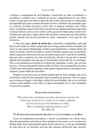 143CAPÍTULO VIII
a abraçar a comunicação de suas bênçãos, a buscar-lhe em tudo a assistência, a
reconhecer e celebrar com a confissão do louvor a magnificência de suas obras,
como o escopo único em todas as ações da vida. Então, precavenha-se a superstição
da impiedade pela qual as mentesalienadas do Deus verdadeiro são arrastadas, para
cá e para lá, em busca de deuses vários. Daí, se estamos contentes com o Deus
único, recordemos o que foi dito antes: que devem ser alijados para bem longe todos
os deuses fictícios, nem se deve cindir o culto que ele reivindica para si com exclu-
sividade, pois que nem é seguro detrair-lhe da glória, mesmo que seja uma mínima
porção, quando nele devem permanecer todas e quaisquer coisas que lhe são
exclusivas.
A frase que segue, diante de minha face, intensifica a indignidade, pela qual
Deus é provocado ao ciúme sempre que em seu lugar pomos nossas invenções, tal
como se uma esposa despudorada, trazido escancaradamente o amante diante dos
olhos do marido, mais lhe incendesse o ânimo. Portanto, quando, por seu manifesto
poder e graça, dava Deus prova de que ele atentava para o povo que havia escolhido,
para que mais o arredasse do crime de defecção, adverte-o de que não se podem
admitir novas deidades sem que seja ele testemunha e observador de seu sacrilégio.
Mas, a esta petulância acrescenta-se o máximo de impiedade, a saber, que, em seus
desvios, o homem julga poder burlar os olhos de Deus. Em contrapartida, proclama
o Senhor que tudo quanto cogitamos, tudo quanto empreendemos, tudo quanto exe-
cutamos, é posto diante de seus olhos.
Portanto, se queremos que ao Senhor agrade aprovar nossa religião, seja nossa
consciência isenta até das cogitações mais recônditas de apostasia. Pois ele requer
que permaneça íntegra e incorrupta a glória de sua divindade, não só na confissão
externa, como também a seus olhos, os quais contemplam até os mais recônditos
recessos dos corações.
O SEGUNDO MANDAMENTO
“NÃO FARÁS PARA TI IMAGEM ESCULPIDA, NEM FIGURA ALGUMA DAS
COISAS QUE ESTÃO NO CÉU, ACIMA, OU NA TERRA, EMBAIXO,
OU NAS ÁGUAS QUE ESTÃO DEBAIXO DA TERRA.
NÃO AS ADORARÁS NEM LHES DARÁS CULTO”
[EX 20.4, 5]
17. O SEGUNDO MANDAMENTO PRECEITUA O CULTO ESPIRITUAL DE DEUS
Como no mandamento precedente, o Senhor se proclamou ser o Deus único,
além do qual nenhum outro deus se deve imaginar ou ter, assim, neste mandamento
declara ainda mais explicitamente agora de que natureza é, e com que modalidade
de culto deve ser ele honrado, para que não ousemos atribuir-lhe algo sensório.
 