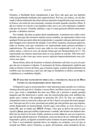 144 LIVRO II
Portanto, a finalidade deste mandamento é que Deus não quer que seu legítimo
cultoseja profanado mediante ritos supersticiosos. Por isso, em síntese, ele nos dis-
suade e afasta totalmente das observâncias materiais insignificantes que nossa men-
te bronca, em razão de sua crassitude, costuma inventar quando concebe a Deus. E
daí nos instrui em relação a seu legítimo culto, isto é, ao culto espiritual e estabele-
cido por ele mesmo. Assinala, ademais, o que é o mais grosseiro defeito nesta trans-
gressão: a idolatria exterior.
Na verdade, são duas as partes deste mandamento. A primeira nos coíbe a imo-
deração, para que não ousemos sujeitar nossos sentidos, ou representar a Deus com
qualquer forma que paire além da compreensão; a segunda veda que adoremos qual-
quer imagem com o pretexto de religião. Com efeito, enumera, em poucas palavras,
todas as formas com que costumava ser representado pelas pessoas profanas e
supersticiosas. Por aquelas coisas que estão no céu compreende o sol, a lua e os
outros astros, e talvez as aves, da mesma forma que em Deuteronômio [4.17, 19],
expressando seu intento, menciona tanto as aves quanto as estrelas. Não teria assi-
nalado isto, se não visse que certos autores aplicam improcedentemente essa refe-
rência aos anjos.
Dessa forma, deixo de focalizar os demais elementos referidos no preceito por-
que são em si mesmos evidentes. E ensinamos de forma sobejamente explícita que
todas as formas visíveis de Deus, que o homem cogita, se põem diametralmente em
conflito com sua natureza; e por isso, tão logo se interpõem os ídolos, corrompe-se
e adultera-se a verdadeira religião.
18. O SEGUNDO MANDAMENTO PROCLAMA A INEXORÁVEL REAÇÃO DE DEUS
CONTRA OS TRANSGRESSORES DESTE PRECEITO
O dispositivo que se acrescenta deve valer não pouco para sacudir-nos a inércia.
Ameaça dizendo que ele é o Senhor, o nosso Deus, um Deus cioso de suas prerroga-
tivas, que visita a iniqüidade dos pais nos filhos até a terceira e quarta geração
naqueles que lhe aborrecem o nome, mas faz misericórdia para com milhares da-
queles que o amam e lhe guardam os preceitos [Ex 20.5, 6]. Isto, na verdade, é
exatamente como se estivesse a dizer que só ele é Aquele em quem devemos apegar-
nos. Para que nos leve a isto, proclama seu poder que não permite que seja impune-
mente desprezado ou menoscabado. Ocorre aqui, com efeito, no texto hebraico, o
nome EL, que se traduz por DEUS. Porque, visto que se deriva da palavra que
significa força, para que melhor expressasse o sentido, não hesitei em traduzir tam-
bém isto ou inseri-lo no texto. Então, enuncia-se como cioso de suas prerrogativas,
que não pode admitir parceiro. Finalmente, assevera haver de ser vindicador de sua
majestade e glória, se alguém a transferir para criaturas ou para imagens de escultu-
ra. Nem o será mediante punição breve ou simples; ao contrário, será tal que se
estende aos filhos, netos e bisnetos, os quais, obviamente, serão imitadores da im-
 