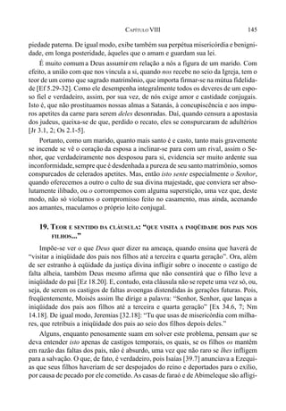 145CAPÍTULO VIII
piedade paterna. De igual modo, exibe também sua perpétua misericórdia e benigni-
dade, em longa posteridade, àqueles que o amam e guardam sua lei.
É muito comuma Deus assumir em relação a nós a figura de um marido. Com
efeito, a união com que nos vincula a si, quando nos recebe no seio da Igreja, tem o
teor de um como que sagrado matrimônio, que importa firmar-se na mútua fidelida-
de [Ef 5.29-32]. Como ele desempenha integralmente todos os deveres de um espo-
so fiel e verdadeiro, assim, por sua vez, de nós exige amor e castidade conjugais.
Isto é, que não prostituamos nossas almas a Satanás, à concupiscência e aos impu-
ros apetites da carne para serem deles desonradas. Daí, quando censura a apostasia
dos judeus, queixa-se de que, perdido o recato, eles se conspurcaram de adultérios
[Jr 3.1, 2; Os 2.1-5].
Portanto, como um marido, quanto mais santo é e casto, tanto mais gravemente
se incende se vê o coração da esposa a inclinar-se para com um rival, assim o Se-
nhor, que verdadeiramente nos desposou para si, evidencia ser muito ardente sua
inconformidade,sempre que é desdenhada a pureza de seu santo matrimônio, somos
conspurcados de celerados apetites. Mas, então isto sente especialmente o Senhor,
quando oferecemos a outro o culto de sua divina majestade, que conviera ser abso-
lutamente ilibado, ou o corrompemos com alguma superstição, uma vez que, deste
modo, não só violamos o compromisso feito no casamento, mas ainda, acenando
aos amantes, maculamos o próprio leito conjugal.
19. TEOR E SENTIDO DA CLÁUSULA: “QUE VISITA A INIQÜIDADE DOS PAIS NOS
FILHOS...”
Impõe-se ver o que Deus quer dizer na ameaça, quando ensina que haverá de
“visitar a iniqüidade dos pais nos filhos até a terceira e quarta geração”. Ora, além
de ser estranho à eqüidade da justiça divina infligir sobre o inocente o castigo de
falta alheia, também Deus mesmo afirma que não consentirá que o filho leve a
iniqüidade do pai [Ez 18.20]. E, contudo, esta cláusula não se repete uma vez só, ou,
seja, de serem os castigos de faltas avoengas distendidas às gerações futuras. Pois,
freqüentemente, Moisés assim lhe dirige a palavra: “Senhor, Senhor, que lanças a
iniqüidade dos pais aos filhos até a terceira e quarta geração” [Ex 34.6, 7; Nm
14.18]. De igual modo, Jeremias [32.18]: “Tu que usas de misericórdia com milha-
res, que retribuis a iniqüidade dos pais ao seio dos filhos depois deles.”
Alguns, enquanto penosamente suam em solver este problema, pensam que se
deva entender isto apenas de castigos temporais, os quais, se os filhos os mantêm
em razão das faltas dos pais, não é absurdo, uma vez que não raro se lhes infligem
para a salvação. O que, de fato, é verdadeiro, pois Isaías [39.7] anunciava a Ezequi-
as que seus filhos haveriam de ser despojados do reino e deportados para o exílio,
por causa de pecado por ele cometido.As casas de faraó e deAbimeleque são afligi-
 