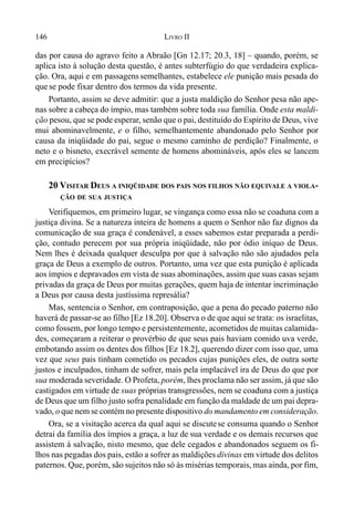 146 LIVRO II
das por causa do agravo feito a Abraão [Gn 12.17; 20.3, 18] – quando, porém, se
aplica isto à solução desta questão, é antes subterfúgio do que verdadeira explica-
ção. Ora, aqui e em passagenssemelhantes, estabelece ele punição mais pesada do
que se pode fixar dentro dos termos da vida presente.
Portanto, assim se deve admitir: que a justa maldição do Senhor pesa não ape-
nas sobre a cabeça do ímpio, mas também sobre toda sua família. Onde esta maldi-
ção pesou, que se pode esperar, senão que o pai, destituído do Espírito de Deus, vive
mui abominavelmente, e o filho, semelhantemente abandonado pelo Senhor por
causa da iniqüidade do pai, segue o mesmo caminho de perdição? Finalmente, o
neto e o bisneto, execrável semente de homens abomináveis, após eles se lancem
em precipícios?
20 VISITAR DEUS A INIQÜIDADE DOS PAIS NOS FILHOS NÃO EQUIVALE A VIOLA-
ÇÃO DE SUA JUSTIÇA
Verifiquemos, em primeiro lugar, se vingança como essa não se coaduna com a
justiça divina. Se a natureza inteira de homens a quem o Senhor não faz dignos da
comunicação de sua graça é condenável, a esses sabemos estar preparada a perdi-
ção, contudo perecem por sua própria iniqüidade, não por ódio iníquo de Deus.
Nem lhes é deixada qualquer desculpa por que à salvação não são ajudados pela
graça de Deus a exemplo de outros. Portanto, uma vez que esta punição é aplicada
aos ímpios e depravados em vista de suas abominações, assim que suas casas sejam
privadas da graça de Deus por muitas gerações, quem haja de intentar incriminação
a Deus por causa desta justíssima represália?
Mas, sentencia o Senhor, em contraposição, que a pena do pecado paterno não
haverá de passar-se ao filho [Ez 18.20]. Observa o de que aqui se trata: os israelitas,
como fossem, por longo tempo e persistentemente, acometidos de muitas calamida-
des, começaram a reiterar o provérbio de que seus pais haviam comido uva verde,
embotando assim os dentes dos filhos [Ez 18.2], querendo dizer com isso que, uma
vez que seus pais tinham cometido os pecados cujas punições eles, de outra sorte
justos e inculpados, tinham de sofrer, mais pela implacável ira de Deus do que por
sua moderada severidade. O Profeta, porém, lhes proclama não ser assim, já que são
castigados em virtude de suas próprias transgressões, nem se coaduna com a justiça
de Deus que um filho justo sofra penalidade em função da maldade de um pai depra-
vado, o que nem se contém no presente dispositivo do mandamento em consideração.
Ora, se a visitação acerca da qual aqui se discutese consuma quando o Senhor
detrai da família dos ímpios a graça, a luz de sua verdade e os demais recursos que
assistem à salvação, nisto mesmo, que dele cegados e abandonados seguem os fi-
lhos nas pegadas dos pais, estão a sofrer as maldições divinas em virtude dos delitos
paternos. Que, porém, são sujeitos não só às misérias temporais, mas ainda, por fim,
 