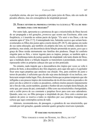 147CAPÍTULO VIII
à perdição eterna, são por isso punidos pelo justo juízo de Deus, não em razão de
pecados alheios, mas em conseqüência da iniqüidade pessoal.
21. TEOR E SENTIDO DA PROMESSA CONTIDA NA CLÁUSULA: “E USA DE MISE-
RICÓRDIA PARA COM MILHARES”
Por outro lado, apresenta-se a promessa de que a misericórdia de Deus haverá
de ser propagada a mil gerações, promessa que ocorre nas Escrituras, aliás com
freqüência, e é inserida no solene pacto da Igreja: “Eu serei o teu Deus, e de tua
semente após ti” [Gn 17.7]. Contemplando isto, Salomão escreve que seriam bem-
aventurados os filhos dos justos após a morte destes [Pv 20.7], não apenas em razão
de sua santa educação, que também ela própria não tem, na verdade, reduzida im-
portância, mas ainda, em decorrência desta bênção prometida no pacto, para que a
graça de Deus resida eternamente nas famílias dos piedosos. Daqui há conforto
singular para os fiéis, e terror ingente para os ímpios, porque, se também após a
morte, a lembrança tanto da justiça quanto da iniqüidade vale tanto diante de Deus,
que a maldição deste e a bênção daquele se transmitem à posteridade, muito mais
repousarão sobre as próprias cabeças dos que as têm praticado.
No entanto, nada impede que a descendência dos ímpios por vezes se volte à
prática do bem, a descendência dos fiéis degenere, pois aqui não quis o Legislador
fixar uma regra perpétua que anulasse sua eleição. Ora, para conforto do justo e
terror do pecador, é suficiente que ela não seja uma declaração vã ou ineficaz, em-
bora nem sempre tenha lugar. Pois, da mesma forma que as penas temporais que são
infligidas a uns poucos ímpios são testemunhas da ira divina contra os pecados e do
juízo um dia a sobrevir a todos os pecadores, embora muitos passem impunemente
até o fim da vida, assim também, quando o Senhor dá um exemplo desta bênção, de
sorte que, por causa do pai, contemple o filho com sua misericórdia e benignidade,
está a exibir prova de seu constante e perpétuo favor para com seus adoradores.
Quando, uma vez, no filho persegue a iniqüidade do pai, Deus está a ensinar que
espécie de juízo se reserva a todos os réprobos por suas próprias transgressões,
certeza que aqui contemplou acima de tudo.
Ademais, recomenda-nos, de passagem, a grandeza de sua misericórdia, que
estende por mil gerações, quando somente quatro gerações reservara à punição.
O TERCEIRO MANDAMENTO
“NÃO TOMARÁS O NOME DO SENHOR, TEU DEUS, EM VÃO”
[EX 20.7]
 