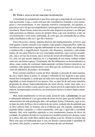 148 LIVRO II
22. TEOR E APLICAÇÃO DO TERCEIRO MANDAMENTO
A finalidade do mandamento é que Deus quer que a majestade de seu nome nos
seja sacrossanta. Logo, a suma será que não a profanemos tratando-o com menos-
prezo e irreverentemente. A esta injunção restritiva corresponde, em paralelo, o
preceito positivo de que nos empenhemos e preocupemosem buscá-la com religiosa
reverência. Dessa forma, assim nos convém estar dispostos no pensar e no falar que
nada pensemos ou falemos acerca do próprio Deus e de seus mistérios, a não ser
reverentemente e com muita sobriedade, de sorte que, em estimando-lhe as obras,
nada concebamos a não ser o que lhe é honroso.
Estes três pontos, insisto, importa observar não negligentemente: primeiro, que
tudo quanto a mente concebe a seu respeito, tudo quanto a língua profere, saiba sua
excelência e corresponda à sagrada sublimidade de seu nome, afinal, seja adequado
a enaltecer-lhe a magnificência. Segundo, não abusemos, temerária e pervertida-
mente, de sua santa Palavra e de seus venerandos mistérios, seja a serviço da ambi-
ção, seja a serviço da avareza, seja a serviço de nossos divertimentos. Pelo contrá-
rio, uma vez que trazem impressa em si a dignidade de seu nome, tenham sempre
entre nós sua honra e apreço. Finalmente, não lhe difamemos ou desacreditemos as
obras, como contra ele costumam injuriosamente vociferar homens miseráveis; ao
contrário, tudo quanto rememoramos como feito por ele, celebremo-lo com os lou-
vores de sabedoria, de justiça e de bondade.
Nisto consiste santificar o nome de Deus. Quando se procede de outra maneira,
de vão e ímpio abuso se polui ele, porque é subtraído do uso legítimo a que unica-
mente fora consagrado, e, ainda que em nada mais seja despojado, entretanto de sua
dignidade se torna desprezível aos poucos. Ora, se tanto há de mal nesta temerária
propensão de abusar improcedentemente do nome divino, muito mais nisto, se a
nefários usos se confere, como aqueles que o fazem servir às superstições da necro-
mancia, às imprecações execráveis, aos exorcismos ilícitos e a outros ímpios encan-
tamentos.
Mas, neste mandamento se tem em conta, acima de tudo, o juramento, em que
é sobremodo detestável o uso pervertido do nome divino, para que daí melhor nos
atemorizemos de toda profanação dele, sob qualquer forma. Entretanto, aqui se tra-
ta antes do culto de Deus e da reverência de seu nome, contudo não da eqüidade que
se deve cultivar entre os homens, daí se evidencia que, em seguida, condenará na
segunda tábua o perjúrio e o falso testemunho, com que é agravada a sociedade
humana. Ora, seria supérflua repetição se este mandamento tratasse do dever da
caridade. Já a própria divisão dos mandamentos também postula isto, porque, como
já se disse, não sem razão Deus atribui duas tábuas à sua lei. Donde se conclui que
Deus está aqui reivindicando para si este seu direito e preservando a santidade de
seu nome, não, porém, a ensinar o que os homens devam aos homens.
 