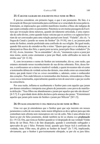 149CAPÍTULO VIII
23. CARÁTER SAGRADO DO JURAMENTO PELO NOME DE DEUS
É preciso considerar, em primeiro lugar, o que é um juramento. De fato, é a
invocação de Deus por testemunha para confirmar-se a veracidade de nossa palavra.
Entretanto, as imprecações que contêm manifestos insultos a Deus são indignas de
que sejam contadas entre os juramentos. Patenteia-se em muitas passagensda Escri-
tura que invocação desta natureza, quando devidamente articulada, é uma expres-
são de culto divino, como quando Isaías vaticina que os assírios e os egípcios have-
riam de ser convocados para uma relação pactual com Israel. “Falarão”, diz ele, “a
língua de Canaã e jurarão no nome do Senhor” [Is 19.18], isto é, ao jurarem pelo
nome do Senhor, estarão proferindo uma confissão de sua religião. De igual modo,
quando fala acerca de estender-se-lhe o reino: “Quem quer que a si se abençoar, se
abençoará no Deus dos fiéis; e quem jurar na terra, jurará pelo Deus verdadeiro” [Is
65.16]. Assim, Jeremias: “Se os entendidos”, diz ele, “ensinarem o povo a jurar por
meu nome, assim como ensinaram a jurar por Baal, serão edificados no meio de
minha casa” [Jr 12.16].
E, com invocarmos o nome do Senhor em testemunho, diz-se, com razão, que
estamos atestando nosso reconhecimento de sua divina soberania. Pois, dessa for-
ma, o confessamos ser a eterna e imutável verdade, a quem invocamos não só como
a testemunha idônea da verdade acima das demais, mas ainda como seu enunciador
único, que pode trazer à luz as coisas escondidas e, ademais, como o conhecedor
dos corações. Pois ondefalecem os testemunhos dos homens, retrocedemos a Deus
como nossa testemunha, especialmente quandose tem de asseverar o que jaz oculto
na consciência.
Por essa razão, inflama-se acerbamente o Senhor para com aqueles que juram
por deuses estranhos e interpreta esse gênero de juramento como prova de manifes-
ta defecção: “Teus filhos me abandonaram e juram por aqueles que não são deuses”
[Jr 5.7]. E a gravidade deste delito declara-a pela ameaça das penas: “Exterminarei
aqueles que juram pelo nome do Senhor e juram por Milcom” [Sf 1.5].
24. O FALSO JURAMENTO É UMA PROFANAÇÃO DO NOME DE DEUS
Uma vez que já entendemos que o Senhor quer que seja inerente em nossos
juramentos o culto de seu nome, tanto maior diligência se deve aplicar para que não
contenham nem afronta nem menosprezo em vez de culto. Não é uma afronta leve
fazer-se por ele falso juramento, donde também na lei se chama isso profanação
[Lv 19.12]. Ora, que resta ao Senhor quandose vê despojado de sua verdade? Então
deixa de ser Deus. Pois é de fato despojado, quando é constituído sufragador e
aprovador do que é falso. Portanto Josué, quando quis forçar Acã à confissão da
verdade, insta: Filho meu, dá glória ao Senhor de Israel” [Js 7.19], implicando,
obviamente, que o Senhor é gravissimamente ultrajado, se por ele se jura falso.
 